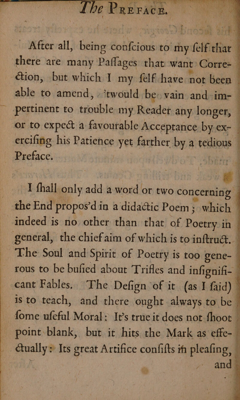 ae € After all, being dobtcious to my fae eter | : there are many Badan that want Corres ation, but which I my felf have not been © able to amend, ‘twould be: vain and im- pertinent to trouble my Readet any longer, | or to expect a favourable Acceptance by ex- ercifing his Patience yet farther by a tedious | Preface. 7) I ‘hall only add a word or two concerning | the End propos’d in a didactic Poem ; which indeed is no other than that of ocho in _ general, the chief aim of which is to inftruc, _ The Soul and Spirit of Poetry is too gene-— tous to be bufied about Trifles and inf 1gnifi-— _ cant Fables. The Defign of it (as I f{aid) isto teach, and there ought always to be. fome ufeful Moral: It’s true it does not fhoot ; point blank, but it hits the Mark as effe- Gually: : Its great Artifice confifts th pleafing, — and