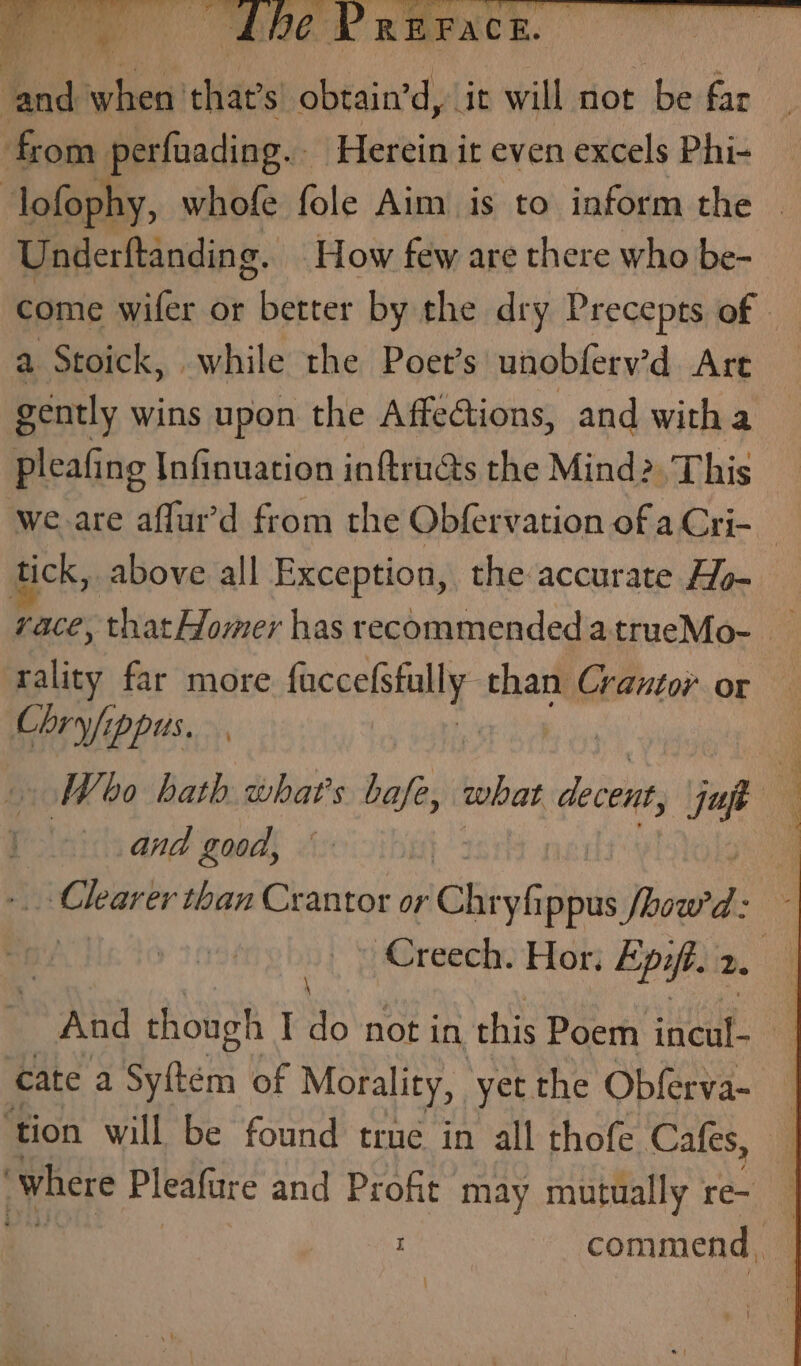 tack when that’s obtain’d, it will not be far from perfuading.. ‘Herein it even excels Phi- lofophy, whofe fole Aim is to inform the — Underftanding. How few are there who be- come wifer or better by the dry Precepts of | a Stoick, while the Poer’s unobferv’d Are gently wins upon the Affections, and with a pleafing Infinuation inftru@s the Mind». This we are aflur’d from the Obfervation of a Cri- tick, above all Exception, the accurate Ho- race, that Homer has recommendedatrueMo- _ rality far more facce(stally. than Crantor or Chryfippus. | | Woo bath what's bafe, sabe decent, if | q and good, Clearer than Crantor or Chrys Ippus Sisal ; | y 20 ‘Creech. Hor, Epift. 2 | And though I do not in this Poem HEE 4 cate a Sy{tém of Morality, yet the Obferva- — ‘tion will be found true in all thofe Cafes, ‘where Pleaftre and Profit may mutually re-