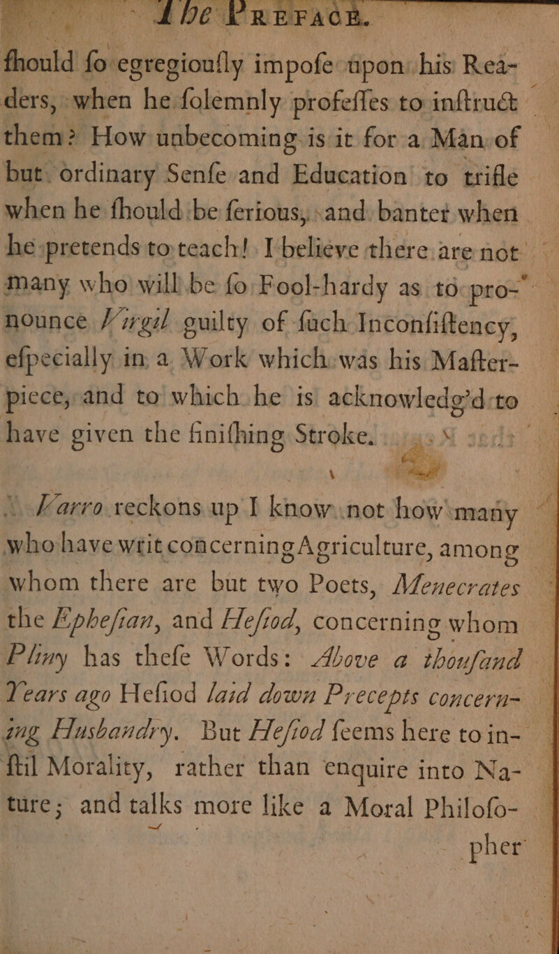 Se SDE REFAGR. — fold ais impofe upon: ibid Rest ders, when he folemnly profeffes to inftiud Biss iow. unbecoming: is it for a, Man, of but. ordinary Senfe and Education to trifle when he fhould be ferious, «and. bantet when he pretends to, teach! I believe there arenot many who will. be fo Fool-hardy ast: pro- nounce Virgil guilty of fach Inconfiftency, efpecially in. a Work which: was his Mafter- piece, and to which he is acknowledg’d:to have given the finithing Stroke. is 5 7 ‘ | Varro. reckons up I know..not how many who have writ concerning Agriculture, among whom there are but two Poets, Mevnecrates ~ the Epbefian, and Hefiod, concernin g whom Pliny has thefe Words: Above a thoufand — Years ago Hefiod laid down Precepts concern= wg Husbandry. But Hefiod feems here toin- — fil Morality, rather than enguire into Na- ture; and talks more like a Moral Philofo- — — pher