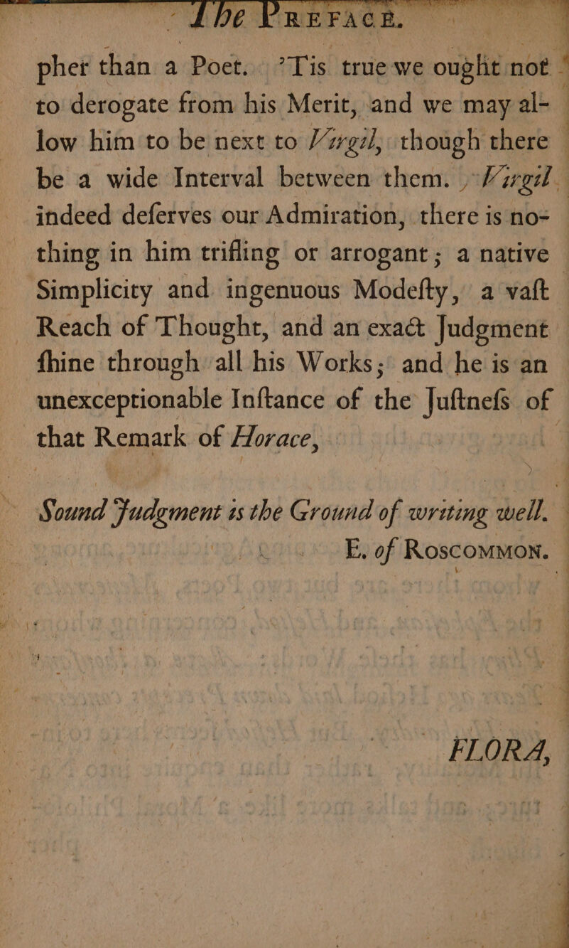 to derogate from his Merit, and we may al-_ low him to be next to Vargil, though there | be a wide Interval between them. Marg indeed deferves our Admiration, there is no-— thing in him trifling or arrogant; a native Simplicity and ingenuous Modefty, a vaft Reach of Thought, and an exact Judgment fhine through all his Works; and he is an unexceptionable Inftance of the Juftnefs of that Remark of Horace, | AY sie TRIN as the Ground of writing ~thell oo QING E. of Roscommon. | FLORA,