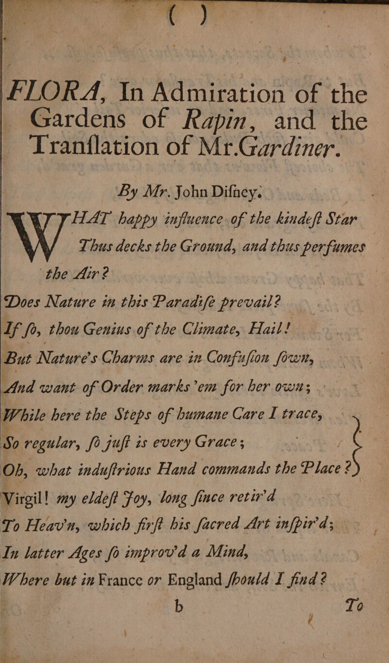 a aaa a 4 oy wh FLORA, In Apiles 2 of the Gardens of Rapin, and the Tranflation of Mr. Gardiner. : By Mr. John Difaey. | HAT happy influence of the kindeft Star Wi Thus decks the Ground, and thus perfumes the Air ? . | Does Nature in this Paradife prevail? Lf fo, thou Genius of the Climate, Hail! But Natures Charms are in Confusion fown, And want of Order marks em for ber ow; YW hile here the Steps of humane Care L trace, So regular, fo juft is every Grace; j Ob, what induftrious Hand commands the Place ? Virgil! my eldeft Foy, long fince retiv'd To Heav'n, which firft his facred Art infpir'd; In latter Ages fo improv'd a Mind, Where but in France or England fhould I find ? b | To y