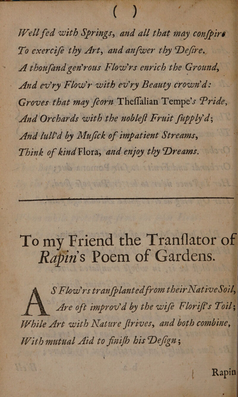 mee chk . | Well fed : with Springs, and all that may conppir’ ‘ To exercifé thy Art, aud anfwer thy Defire.. | A thoufand gen'rous Flow'rs enrich the Ground, — And evry Flow’r with ev'ry Beauty crown a: Groves that may feorn Theflalian Tempe’s Pride, — And Orchards with the nobleft Fruit fupplyd; And lull'd by Mufick of impatient Streams, : Think of kind Flora, and enjoy thy Dreams. 4 To my. Friend ine Tranflator of Rapin’s Poem of Gardens. ’ S Flow’rs tranfplanted from their Natives: oil Are oft improv d by the wife Elorift's Toit | While Art with Nature firives, and both combine, With mutual Aid to finifh bis Defign; : : r | Rapin . m1 Ki -