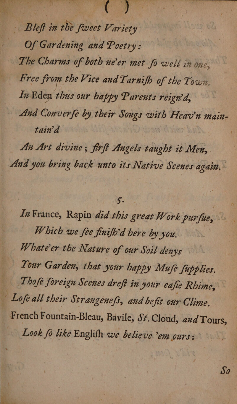 . We he RP: ae < & * \ - Bleft in the fweet Variety Of Gardening and Poetry: Lhe Charms of both ne'er met fo well in one, free from the Vice and Tarnifb of the Town. In Eden ‘thus our happy Parents reign’d, And Converfe by their avai with Heav’'n main- tad An Art divine; firft Angels taught it ine, bt And you bring back unto its Native Scenes again, Fue In France, Rapin did this great Work purfue, Which we fee finifo’d here by you. Whate'er the Nature of our Soil denys . Your Garden, that your happy Mufe fi ‘upp les. _ ~Lhofe foreign Scenes dreft in Nour cafe Rhime, v 2G all thew Strangene/i, and befit our Clime. French a Bleau, Bavile, Sf. Cloud, aud Tours, Look fo like Englith we believe ’em ours: