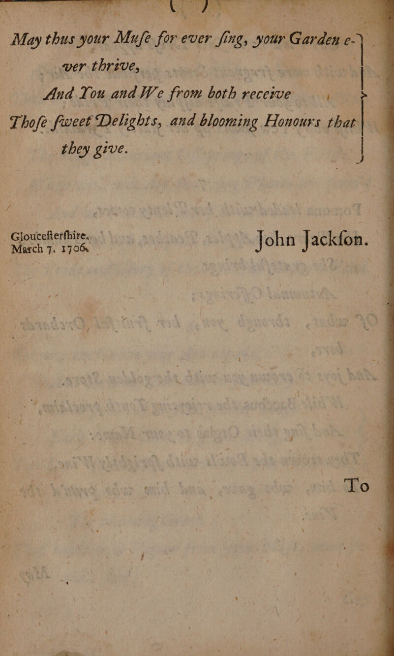 a 4 | Bs ara ee Sa Bhs) Me thus your ir Mufe for ever if ing, pe ites: e- ney a ver thrive, ae IN And ou and We fan horh recetue | Lhofe fweet Delights, and blooming . Honours po they give. | / ; G cefterthire... a ee rene | John Jackfon. ni : | chow /