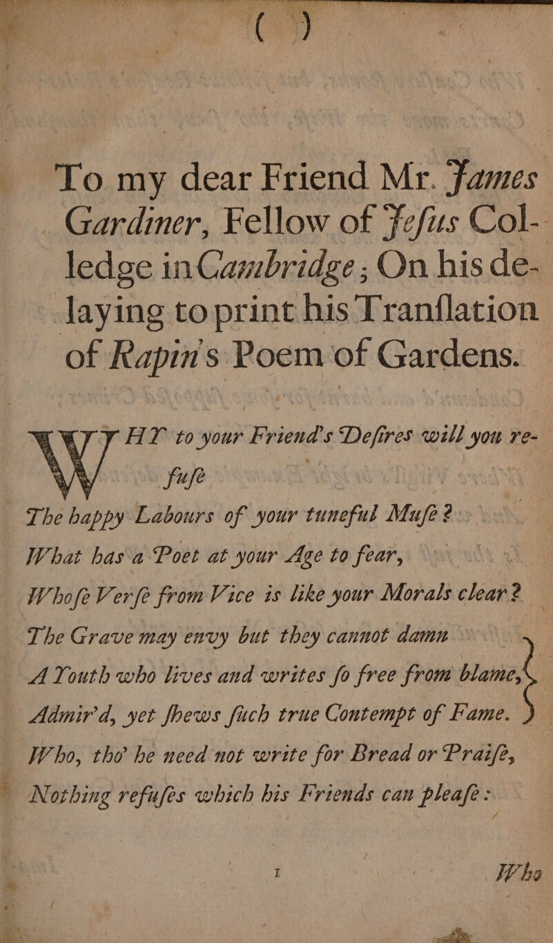 y HY to your Friend's ee res will jm re- The hich Labours of your tuneful Mupe2 What has a Poet at your Age to fear, | WhofeVerfe from Vice is like your Morals clear? — The Grave may envy but they cannot damn A Youth who lives and writes fo free from em | Admird, yet fhews fuch true Contempt of Fame. } , Who, the he need not write for Bread or Praife, i | bs
