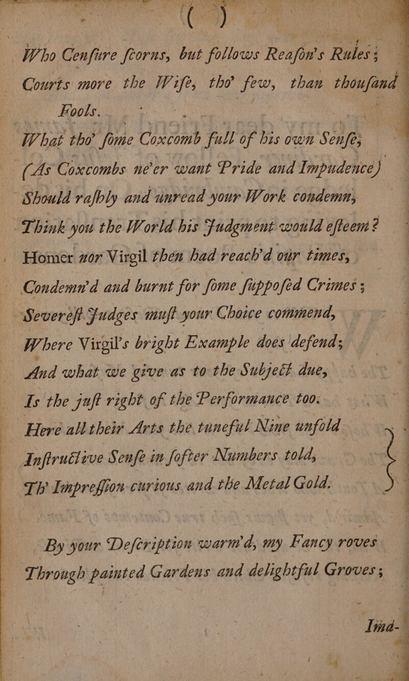 q P ie fog Te ; * é ‘ * W ho Cenfure frorns, but follows Reafin's s Reet ee, { Courts more the Wife, tho’ ted than tboufand > Roots. | ) W. hat tho’ Mine Contat * YW) of up Bay: S Se (As Coxcombs ne'er want Pride and ip udehicd) - Should rafbly and unread your Work condemn, Think you the World his Fudgment would efteem ? Homer zor Virgil then had reach'd our times, Condemn’d and burnt for fome fuppofed Crimes ; | Severeft Judges muft your Choice commend, Where Virgil’s bright Example does defend; And what we give as to the Subject due, Is the juft right of the Performance too. Here all their Arts the tuneful Nine unfold : Infiruéteve Senfe in fo ifter Numbers told; ‘ T h nee curious and the Metal Gold. _# — Ly 5 2 eS aS ee eee By your Deftription warm d, my Fancy roves Through iaenie’ Gardens and delightful Groves ; q Vind