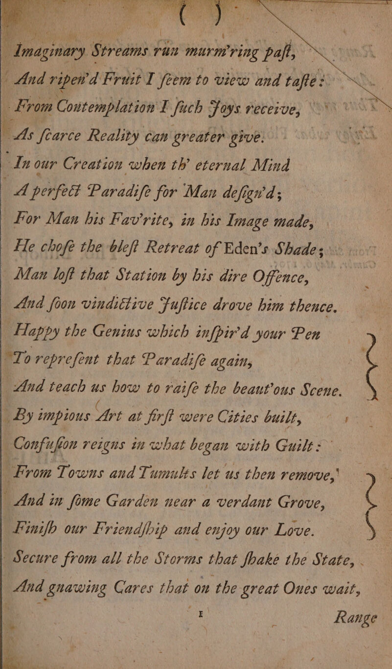 Amasinary Sabi ran murm ring paft, AU UEe | And ripen'd Fruit I feem to view and tafe: ~~ From Contemplation E fuch Foys receive, l ds fearce Reality can greater give. Ne In our Creation when th’ eternal Mind tA perfect Paradife for Man defigwa ; for Man his Fav'rite, in his Image made, fle chofe the bleft Retreat of Eden’s Shade; Man loft that Station by bis dire Offence, | And foon vindittive Fuftice drove him thence. Happy the Genius which cufpir'd your Pen To reprefent that Paradife again, | And teach us how to raife the beaut’ous Scene. By impious ‘Art at Jirft were Cities built, Confufe on reigns in what began with Guilt: | From Towns and Tumults let us then remove,, &gt; | And in fime Garden near a verdant Grove, ( | Finifb our Friend/bip and enjoy our Love. Secure from all the Storms that foake the State, And gnawing Cares that on the great Ones wait, oe ; Range