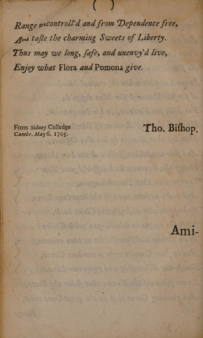 Rossi yet Ppverolbd eu from Dehende Foe . Art ‘tafte the charming Sweets of Liberty. - Thus may we long, fafe, and unenvyd live, Enjoy what Flora aud Pomona gzve. ea From Sidney Colledge Tho. Bifhop Cambr. May 6, 1705. |