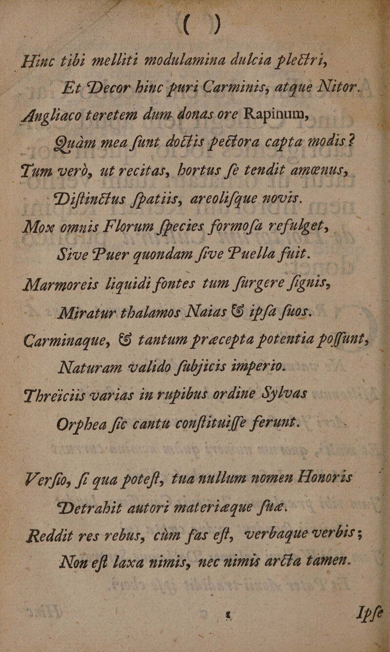 lia Wabi F nae ee ish ae te! On Se LoD ms “ Hine tibi melliti modulamina dulcia plettri, Et Decor hinc puri Carminis, atque Nitor. — Angliaco teretem dum donas ore Rapinum, | Quam mea {unt dottis pettora capta mouis ? Tum vero, ut recitas, hortus fe tendit Amen. _. Diftinctus {patiis, areolifque novis. Mox omuts Florum fpecies formofa refulget, | Sive Puer quondam five Puella fuit. Marmoreis liquidt fontes tum furgere fignts, Miratur thalamos Naias &amp; ipfa fuos. Carminaque, &amp;§ tantum pracepta potentia Peres Naturam valido fubjicis mperio. t Tt breiciis varias in rupibus ordine Sylvas Ae i ae fic canti esr ferunt. Verfio, ft i qua poteft, tua evil nomen Flonobis 7 Detrahit autori materiaque fud. Reddit res rebus, cim fas eft, verbaque verbis ; Non eft laxa nimis, nec nimi avréta tamen.— y \ : Ipfe