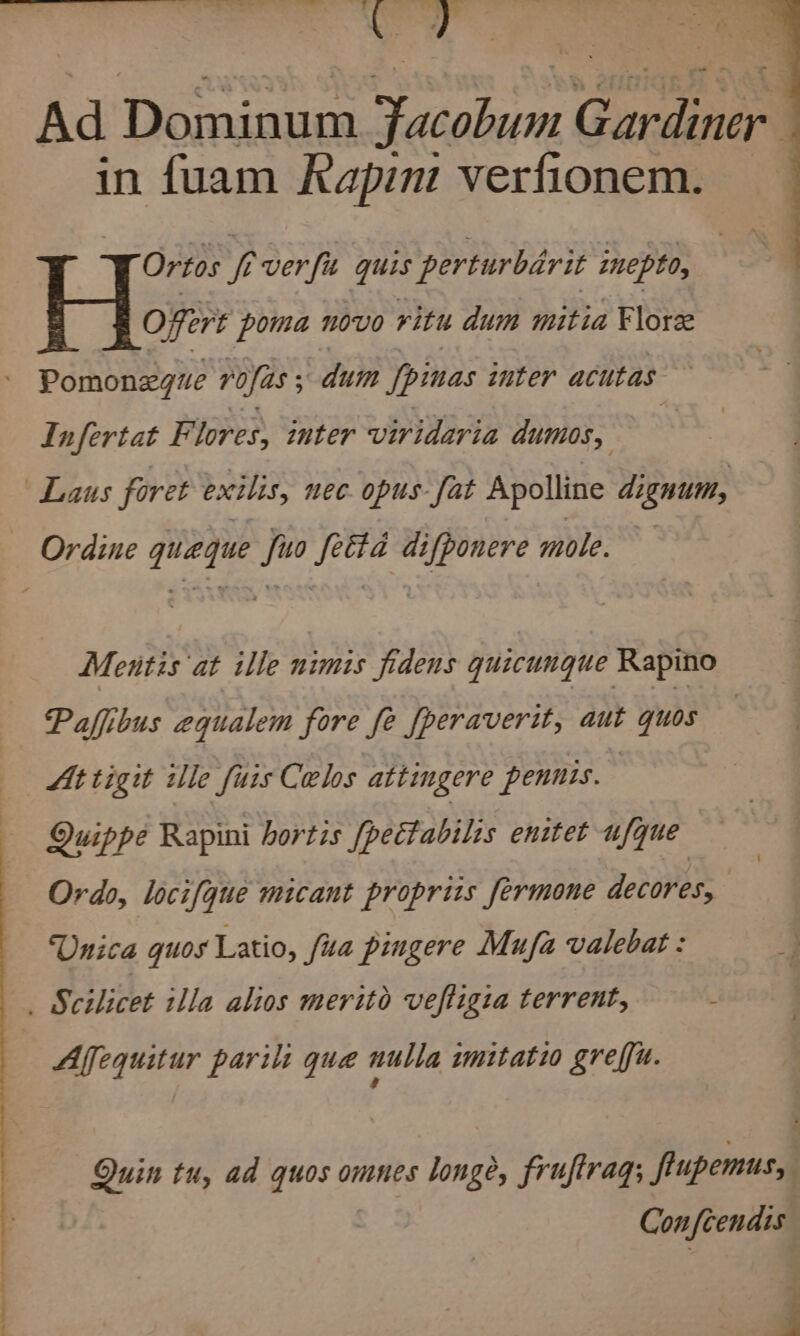..s 7? 25 cf ems ch a eS 8 ee . $ Ad Dominum Bedalon Gardiner ] in fuam Rapin verfionem. Ortos i ver fu quis perturbérit inept, Offert poma novo ritu dum mitia Flore - Pomonxgue rofas ; dum fpinas inter acutas Infertat F lores, inter viridaria dumos, : Laus foret exilis, nec. opus fat Apolline dignum, Ordine queque fuo fetta difponere mole. Mentis at ille nimis fidens quicungue Rapino At tigit ile fuis Celos attingere pennis. Quippe Rapini hortis [pettabilis enitet ufque Ordo, locifque micant proprius fermone decores, | ‘Unica guos Latio, ua pingere Mufa valebat : _ Scilicet illa alios merito veftigia terrent, Affequitur parili qua nulla imitatio greffu. Quin tu, ad quos omnes longe, frujirag; frupemus, Con fcendis i