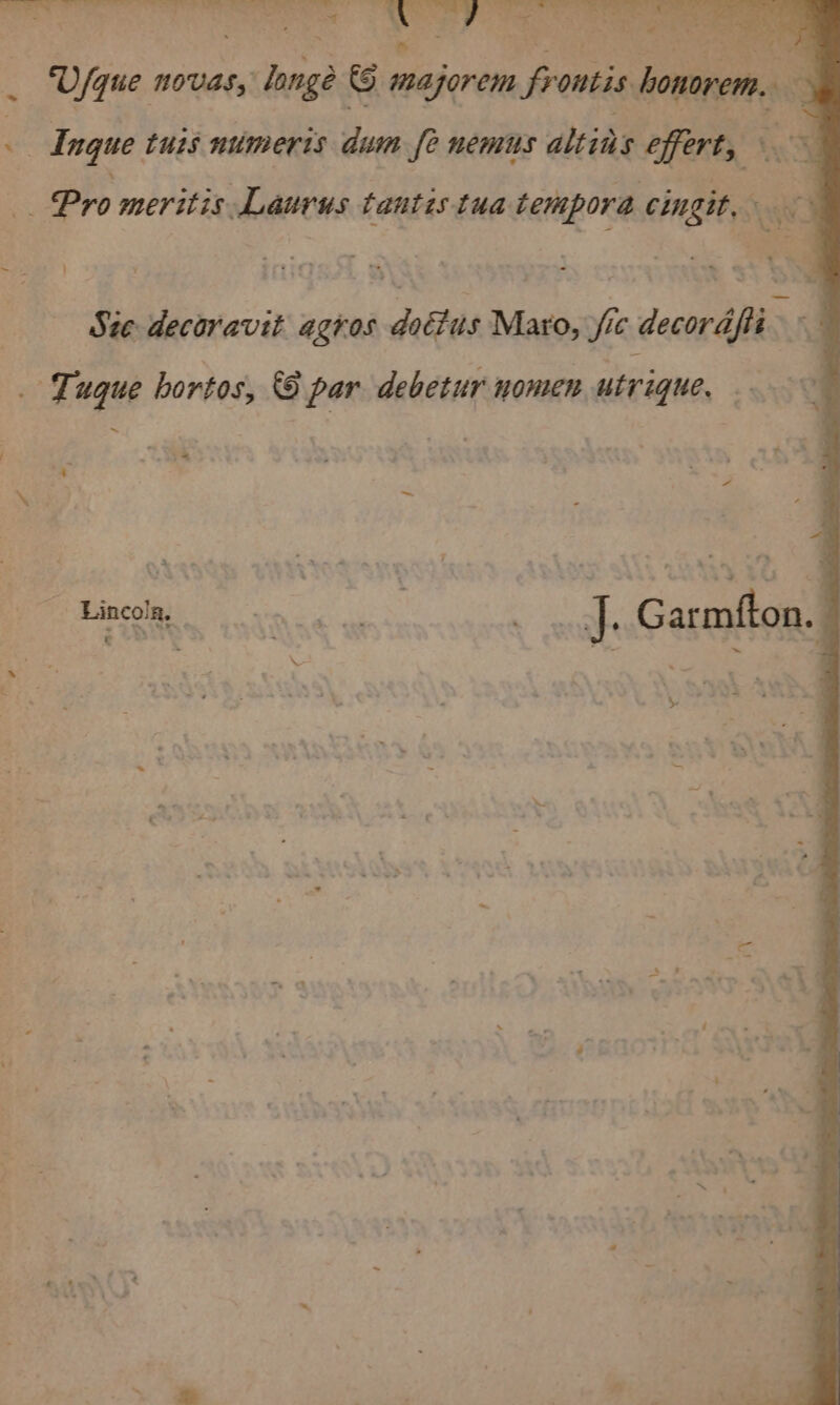 : z i. . : ~ ¥ ; ‘i 4 ay x .: con bas ‘Ufque novas, lange © mazorem frontis honorem. ae % 4 Ingue tus numerts dum fe nemus altins effert, 1 _ Pro meritis Laurus tantis tua tempora cingit. a | Ste decoravit agros dotius Maro, fic decorafit. _ Tuque bortos, 6 par debetur nomen utrique, a 4 © Bincolee vnc ae 3, _ ..J. Garmfton. =.