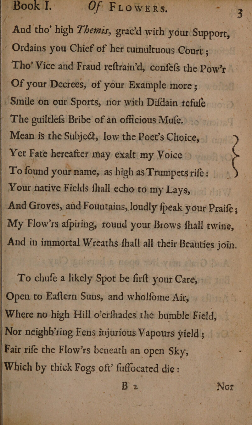 Cee. OF BLOWERS. ’ And tho’ high 7; hemis, grac’'d with your Support, ai Ordains you Chief of her tumultuous Court ; - Tho’ Vice and Fraud reftrain’d, confefs the Pow’: _ Of your Decrees, of your Example more ; | Smile on our Sports, nor with Difdain tefule | The guiltlefs Bribe of an officious Mufe. Mean is the Subje@, low the Poet’s Choice, Vet Fate hereafter may exale my Voice | To found yourname, as high as Trumpets rife: . | ¥ our native Fields fhall echo to my Lays, | And Groves, and Fountains, loudly {peak your Praife ; | My Flow’rs afpiring, round your Brows fhall twine, | And in immortal Wreaths fhall all their Beauties join, | Tochufea likely Spot be firft your Care, | Open to Eaftern Suns, and wholfome Air, Where no high Hill o’erfhades the humble F ield, | Nor neighb’ring Fens injurious Vapours yield ; F air rife the Flow’rs beneath an open Sky, Which by thick Fogs oft’ fuffocated die :