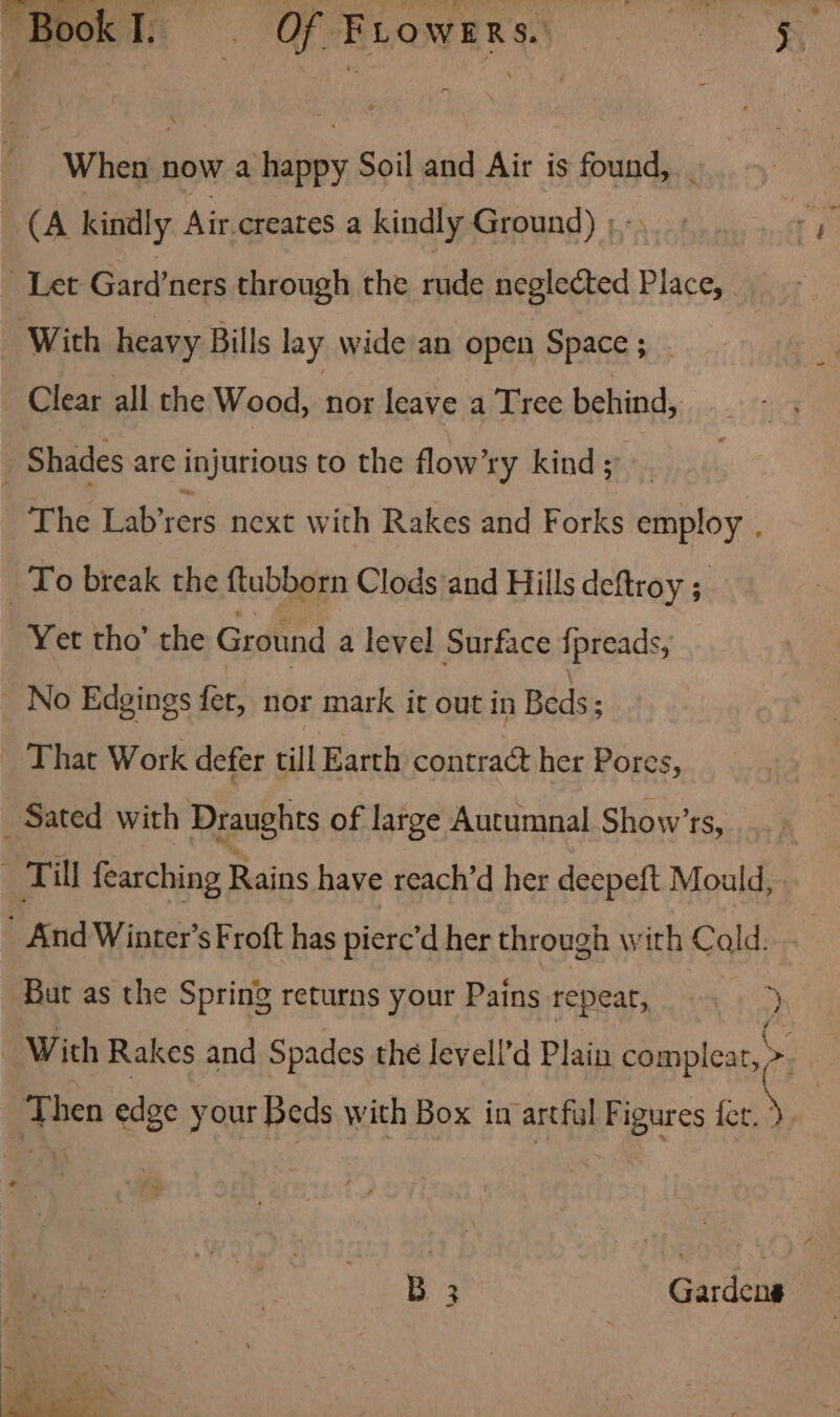 When now a happy Soil and Air is found, _ (A kindly Air.creates a kindly Ground) ; rm Let Gard’ners through the rude neglected Place, With heavy Bills lay wide an open Space ; Clear all the Wood, Wie leave a T'ree behind, j Shades are injurious to the flow’ry kind; The Lab’rers next with Rakes and Forks employ . _To break the ftubborn Clods and Hills deftroy ; Yet tho’ the Ground a level Surface {preads, No Edgings fet, nor mark it out in Beds; That Work defer till Earth contract her Pores, _ Sated with Draughts of large Autumnal Show’rs, : Till fearching Rains have reach’d her deepeft Mould, _ And Winter’s Froft has piere’d her through with Cald. Bar as the Spring returns your Pains repear, 2 With Rakes and Spades the levell’d Plain complear, te Then edge your Beds with Box in artful Figures he B 3 Gardens Ps . ia? -O ae a rene... ANS. aa Meat AA