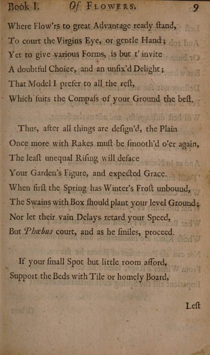 i To court the Virgins Eye, or. gentle Hand; ~ Yet to give various Forms, is but v invite. | A doubtful Choice, -and wf unfix’d Delight ; That Model Ef prefer.to all the reft, ‘ Which fuits the Compafs of On Ground the bet, - Thus, after all things are dala the Plain mit : | Once more with Rakes. muft-be {mooth’d o’er again, The leaft unequal Rifing will deface oe R _ Your Garden’ s Figure, and expected Grace. vier hs When firft the Spring has Winter’s Froft unbound, _ The Swains with Box fhould plant your, level Grounds ‘Nor let their vain Delays retard your Speed, ~ But Phebus court, and as he finiles, proceed. | : If your {mall Spot but-little room afford,. . | Support the Beds with Tile or homely Board, ~~ \ Left