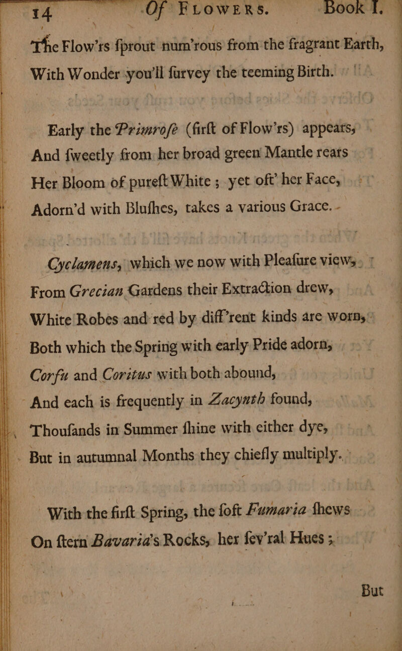 With Wonder you'll furvey the teeming Birth. Early the Primro/é (firft of Flow’ss) appeats, And {weetly from: her broad green’ Mantle rears Her Bloom of pureft White ; yet oft’ her Face, Adorn’d with Blufhes, takes a various Grace. - : Cyclamens, which we now with Pleafure views. + From Grecian Gardens their Extraction drew, White Robes andred by diffrent kinds are worn,’ Both which the Spring with early Pride adorn, Corfu and Coritus with both abound, | And each is frequently in Zacynth found, | Thoufands in Summer fhine with either dye, | |. But in autumnal Months they chiefly multiply.» With the firft Spring, the foft Fumaria thews On ftern Bavaria’s Rocks, her fev’ral Hues 5. 1? 7 But