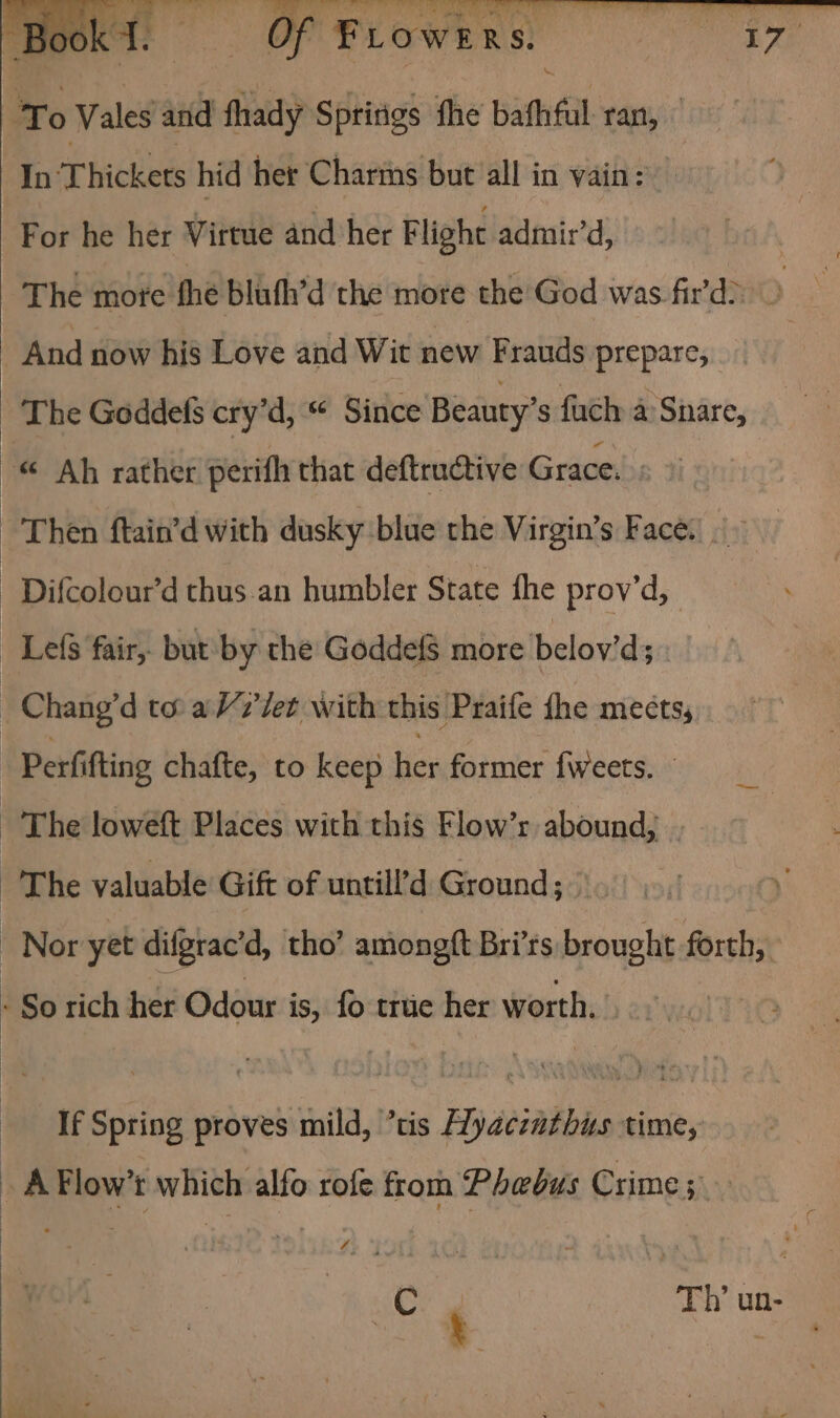 To Vales and fhady Spririgs fhe bath tan, In Thickets hid her Chartns but ‘all in vain: For he her Virtue and her Flight admir’d, The mote fhe blath’d the more the’God was fir'd&gt; &gt; And now his Love and Wit new Frauds prepare, _ The Goddefs cry’d, “ Since Beauty’s fuch a: Snare, ~© Ah rather perifh that deftructive Grace. “Then ftain’d with dusky blue the Virgin’s Faces. Difcolour’d thus an humbler State fhe prov’d, LelS fair, but by the GoddelS more belov’d; Chang’d to a V7’/et with this Praife {he mects, Perfifting chafte, to keep her former fweets. The loweft Places with this Flow’r abound, . ‘The valuable Gift of untill’d Ground; Nor yet difgrac’d, tho’ amongft Bri’rs brought forth, - So rich her Odour is, fo true her worth. If Spring proves mild, ’tis Hyaczathus time, _ A Flow’t which alfo rofe from Phebus Crime 5 C Th’ un-