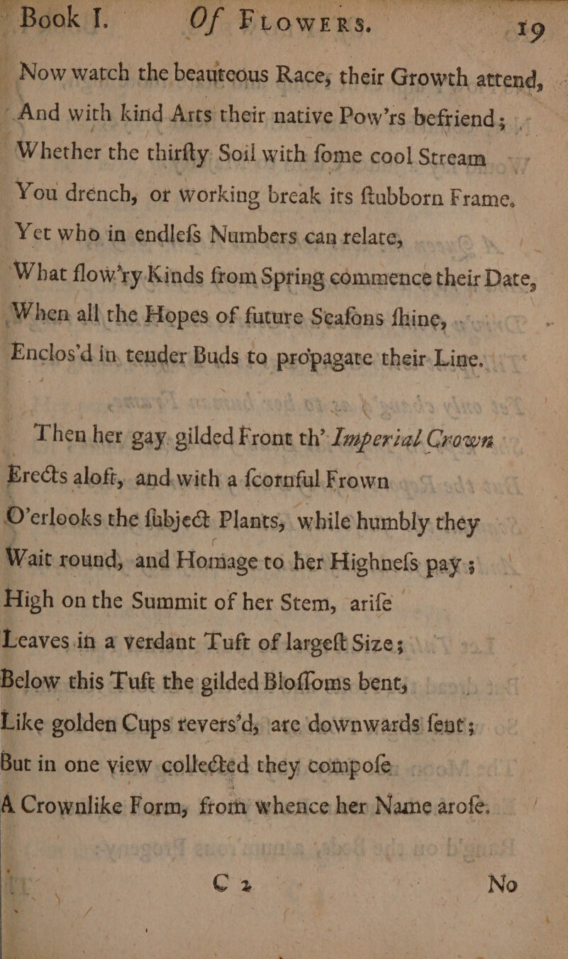 PBookT. Of Frowrrs. = sag Now watch the beauteous Race; their Growth attend, . : And with kind Arts their native Pow’rs befriend; ' Whether the thirfty Soil with fome cool Stream» You drench, or working break its Rubborn Frame. Yet who in endlefs Numbers can telate, ve What flow’ry Kinds from Spring commence their Date, When all the Hopes of future Seafons fhine, . Enclos’d in, tender Buds to propagate their Line. _ Then her gay. gilded Front Be teapirea/ Crown Breas aloft, and. with a {cornful Frown o etlooks the fubject Plants, while humbly they — Wait round, and Honiage to her tigbhels pay; High on the Summit of her Stem, arife Leaves in a verdant Tuft of largeft Size; Below this Tuft the gilded Bloffoms bent; Like gohden Cups revers’d; are downwards feat; But in one view collected they compofe A Crownlike Form, from whence her Name arofe: “ly a Ser No