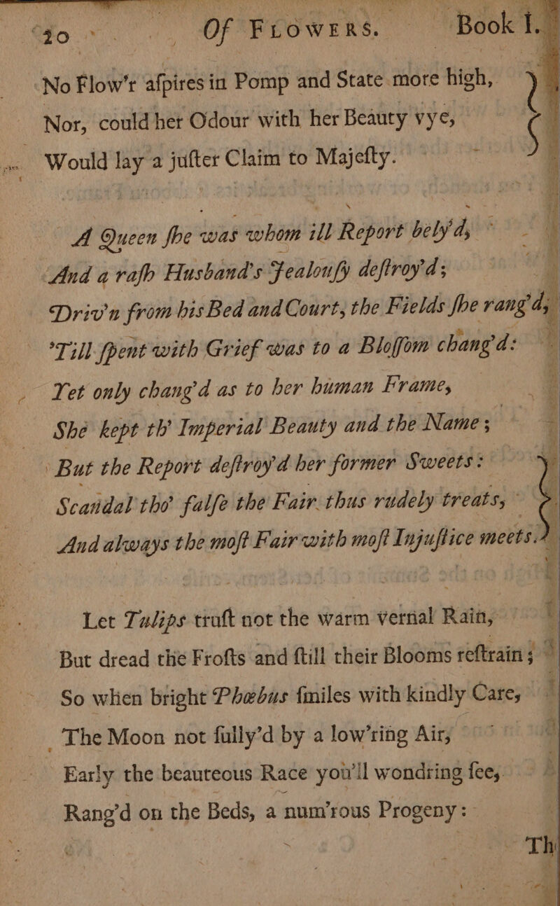 RCE an EE Ree Re citet dy ke Peat i Aen c Epa? oa ORM ee a ee | “Jo. . ee : Of F Low RAS. or ~ Book I. | | No Flow’t aot in Pomp : and Staten more high, y Nor, could her Odour with her Beauty vy, ¢ Would lay a jufter Claim to Majefty. ce Queen foe pias whom ill Report belyd, ; | And a rafb Husband's Fealoufy deftroyd; Driv'n from his Bed and Court, the Fields foe rang d; am — *Till- pent with Grief was to a Bloffom chang d: , _ Yet only chang’d as to her human Frame, Aloe, i She kept th’ Imperial Beauty and the Name; | But the Report deftray d ber former Sweets: ‘i Scandal the falfe the Fair thus rudely treats,” And always the moft Fair with moft Injuftice meets.2 Let Tulips traft not the warm verrial Rain, But dread the Frofts and ftill their Blooms reftrain ; | So when bright Phebus {miles with kindly Care, i _ The Moon not fully’d by a low’ring Air, Early the beauteous Race you'll wondring fees. Rang’d on the Beds, a num’rous Progeny: