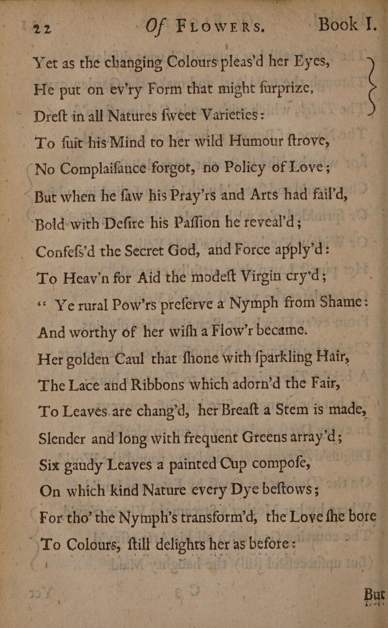 PA a oe t: Re ee eT > £ > Pet 3 Y . ‘ crs, Yet as the cudaatas? Colours leased her Eyes, : He put on ev'ry Form that might furprize, To Heay’n for Aid the modeft Virgin cry’d; And worthy of her with a Flow’r became. Her golden Caul that fhone with fparkling Hair, The Lace and Ribbons which adorn’d the Fair, To Leayes.are chang’d, her Breaft a Stem is made, — Slender and long with frequent Greens array’d; Six gaudy Leaves a painted Cup compofe, — On which kind Nature every Dye beftows ; For tho’ the Nymph’s transform’d, the Love the bore.