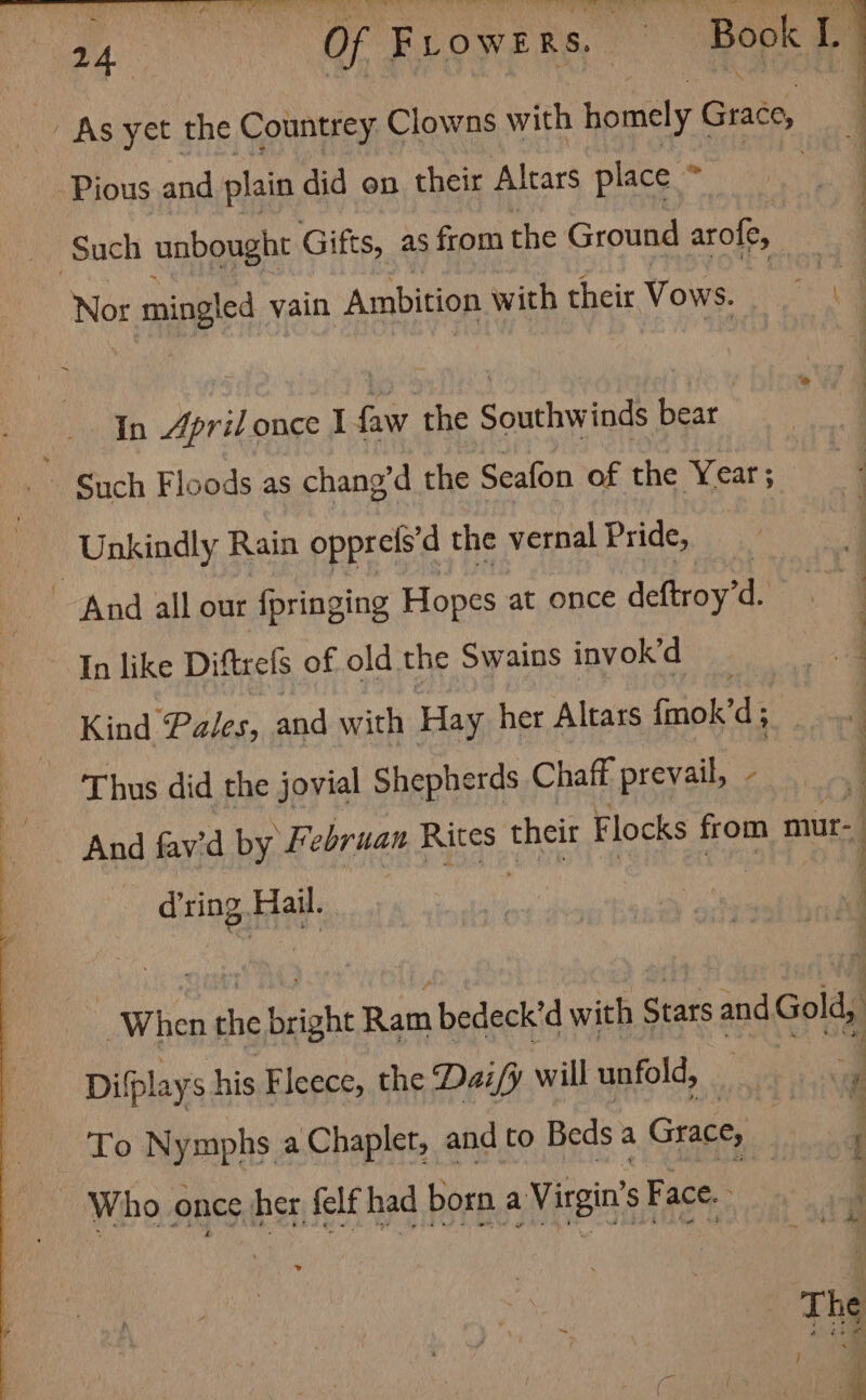 aa Of FLOwERS. — | Book 1. As yet the Countrey Clowns with homely Grace, Pious and plain did on their Altars place * | i ee eS aa “Such unbought Gifts, as from the Ground arofe, Nor mingled vain Ambition with their Vows. a In Dorit once I faw the Southwinds bear Unkindly Rain opprels'd the vernal Pride, ~ And all our fringing Hopes at once detvoy il In like Diftrels of old the Swains invok’d Kind Pales, and with Hay her Altass fmok’ ‘di Thus did the jovial Shepherds Chaff prevail, - ! d’ring Hail. | Sg a cath A When the bright Ram bedeck’d with Stars and Gold, ' Difplays his Fleece, the Daz/y will unfold, To Nymphs a Chaplet, andto Beds a Grace, _ ; Who once her felfhad bora a Viegin’s Face. The