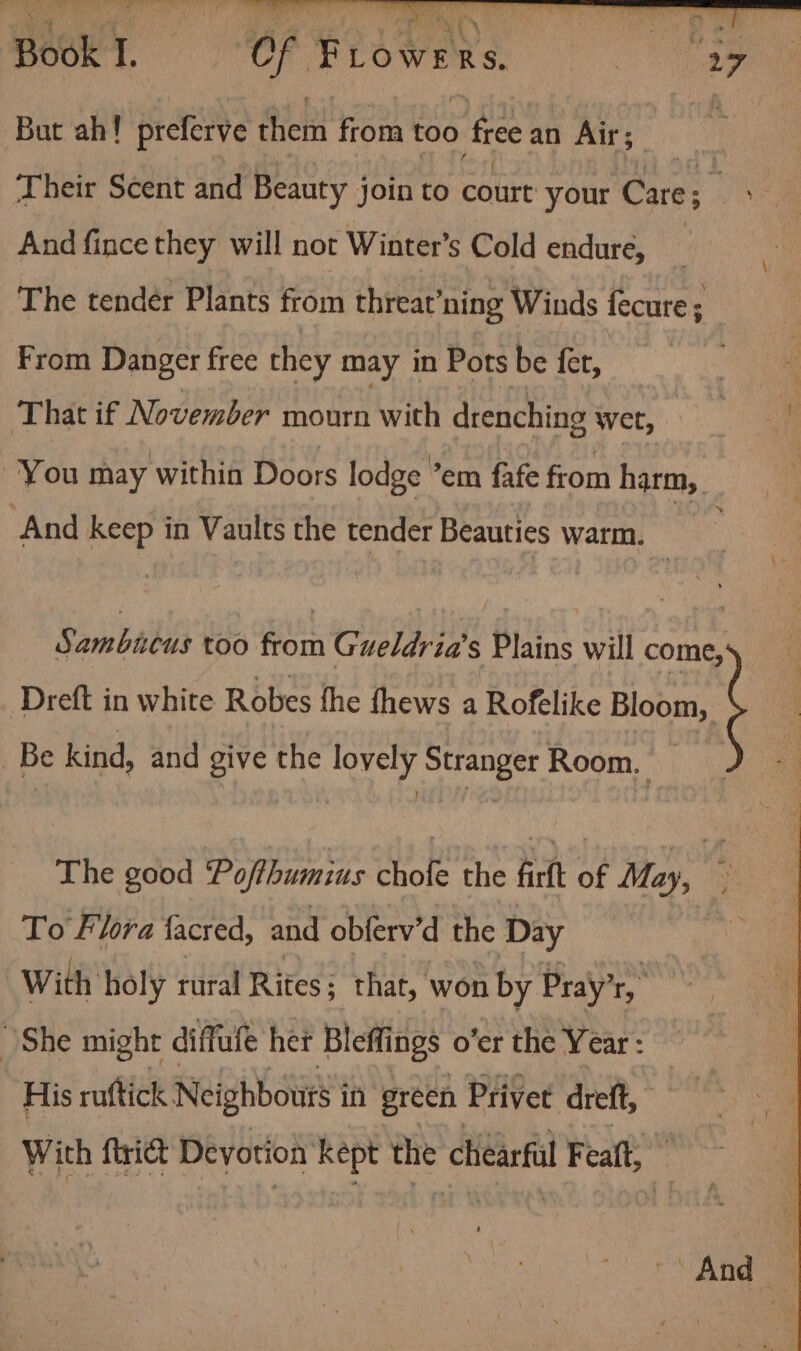 But ah! preferve them from too free an Air; And fince they will not Winter’s Cold endure, 9 From Danger free they may in Pots be fet, That if November mourn with drenching wet, And keep in Vaults the tender Beauties warm. Be kind, and give the lovely Stranger Room. To Flora facred, and obferv’d the Day With holy rural Rites; that, won by Pray’r, rm She might diffufe het Bleffings o’er the Year: His ruftick Neighbours in green Privet dreft, With firict Devotion kept the chiearfl Featt, And :