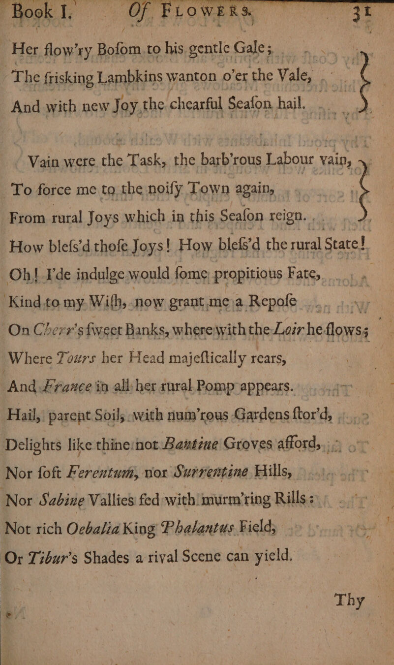 : pp OL FEOwe Her flow’ry sich to his gentle Gale; i | The frisking Lambkins wanton 0 ex the Vale, ae \ And with new Joy. the chearful Seafon hail, yeah Vain were the Task, the barb’rous “ydonea: i To force me to the noily Town again, ae From Fatal Joys which in this Seafon reign. , How blefs’d thofe Joys! How blefs’d the rural State! | Oh! Lde indulge would fome propitious Fate, Kind to my. With, now grant, me); a Repofe : a ete On Cherr'sfweet Banks, wherewith the Lor he flowss a Where Tours her Head majeftically rears, “And france in all: her tural Pomp appears. | Hail, parent Soils with num’rous Gardens ftor’dy 4... Delights like thine:nor Bawsiue Groves affords: ~~ Nor foft Ferentum, nox Surrentine Hills, Nor Sabine Vallies fed with murm’ring Rills: Not rich Oebalia King Phalantus Field; ‘Or Tibur’s Shades a rival Scene can n yield. Thy#