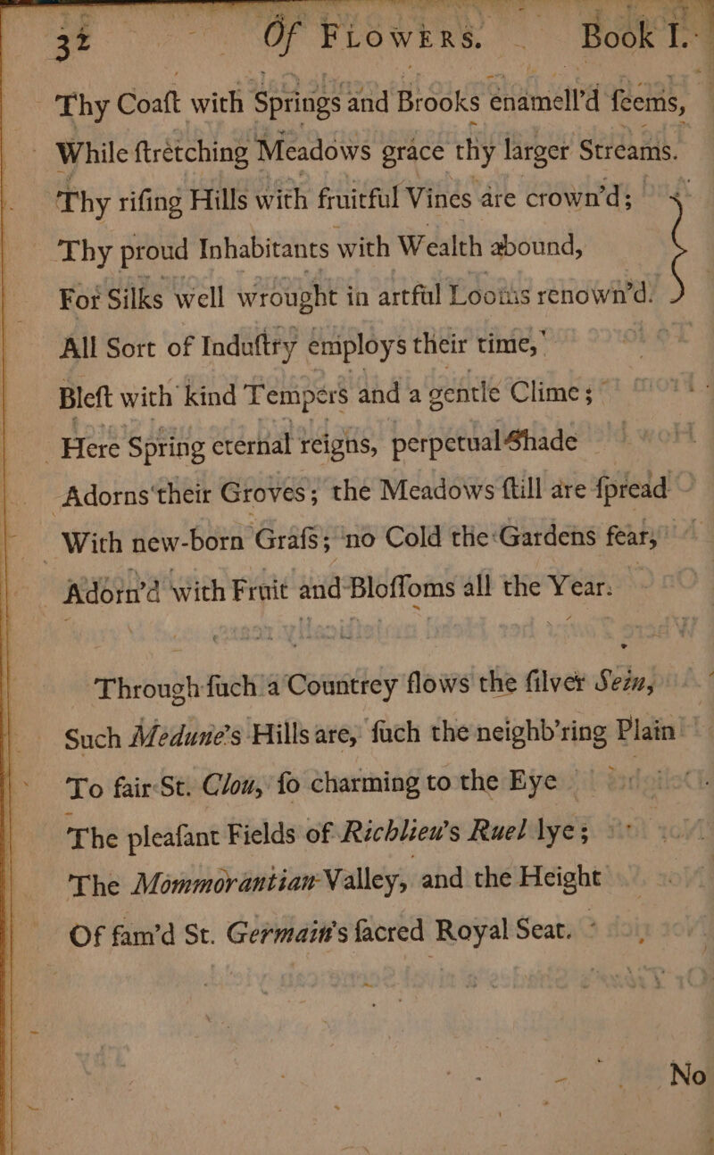 oe Thy Coatt with Springs and Brooks Samed feems, : While ftretching Meadows grace thy larger Streams. Thy rifing Hills with fruitful Vines are crown’d; rok By proud Inhabitants with Wealth abound, : For Silks well wrought i in artful Lootis renown’d. All Sort of Induftry employs their time,’ Bleft with kind Tempers and a sentle Clime ; Pre Spring eternal reigns, perpetual Shade | Adorns' their Groves; the Meadows ftill are fpread a With new-born Grafs no Cold the: Gardens fear; LA Adorn’d with Fruit and-Bloffoms all the Year. Through fuch'a Countrey flows the filver Sein, Such Méedune’s Hills are, fach the neighb’ring Plain To fair:St. Clon, fo charming tothe Eye | The pleafant Fields of Richlzew’s Ruel lye; © The Mommorantian- Valley, and the Height: Of fam’d St. Germait's acted Royal Seat. ° ~~