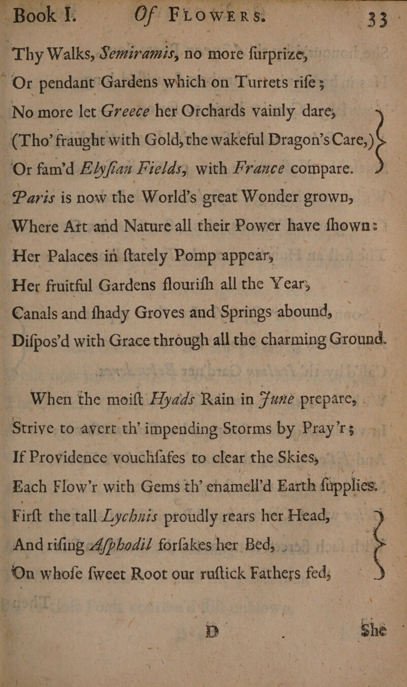 “Thy Walks, Semiramis, no more furprize, si : ; Or pendant Gardens which on Turtets rife 3 No more let Greece her Orchards vainly dare, (Tho’ fraught with Gold, the wakeful Dragon’ sCare,) ‘Or fam’d Elyfian Fields; with France compare. Paris is now the World’s oreat Wonder STOWD, Where Ait and Nature all their Power have fhowan: Her Palaces in ftately Pomp appear, Her fruitful Gardens flourith all the Year; Canals and fhady Groves and Springs abound, Difpos'd with Grace ehsoush all the pee Ground. When the said Hyads Rain in Fune prepare, wl Strive to avert th’ impending Storms by Pray't3 ) &gt; If Providence vouchfafes to clear the Skies, Each Flow’r with Gems th’ chéinela Earth fapplies. Firtt the tall Lychuis proudly rears her Head, And rifing 24/phodil forlakes her Bed; ... ‘On whole fweet Root our ruftick Fathers fed; p ae