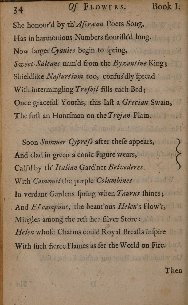 Me lat Sala She honour'd by ch Afirean Poets Suk a : 7 ~ Has in harmonious Numbers flourifh’d long. Now larger Cyawzes begin to fpring, j ‘Sweet-Sultans nam’d from the Byzantine Kings P Shieldlike Nafturtium too, confus'dly {préad | With intermingling Trefoi/ fills each Bed; The firft an Hunefinan on the Trojan Plain. Soon Summer Oypréys after thefe appears, _ And clad in green a conic Figure wears, «© —Call’d by th’ Italian Gardner Belvederes. With Camomil the purple Columbines In veuanee Gardens {pring when Yaurus fhines; And EP?’ campane, the beaut’ous Helen’s Flow’, ” Mingles among the reft he: filver Store: Helen whofé Charms could Royal Breafts inipire With fuch fierce Flames as fet the World on Fire. Then |