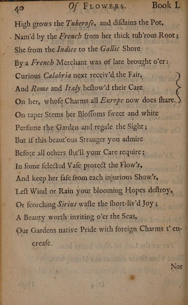 “4s UF Ruowing Page ae High stows the Tuberofes and difdains the Pot, | - Nand by | the Ei ‘rench from her thick tub’ rous 5- Root 5 ; She from the Indies to the Gallic Shore + By a French Merchant was of late brought o'er: 4 Curious Calabria next recciv'd the Fair, And Rome and Italy beftow'd their Care. On hes whole Charms all Europe now does fhare... On taper Stems her Bloffoms fivect and white Perfume the Garden and regale the Sight ; : But if this beaut’ous Stranger you admire | | Before all others, fhye’ll your Care require 5 In fome felected Vafe protect the Flow’r, And keep her fafe from each injurious Show’, . Left Wind or Rain your blooming Hopes deftroy, Or fcorching Sirius wafte the fhort-liv’d Joy 3. a Beauty worth inviting o’er the Seas, | _ Our Gardens native Pride with foreign Chara ig ete 7 cereale.