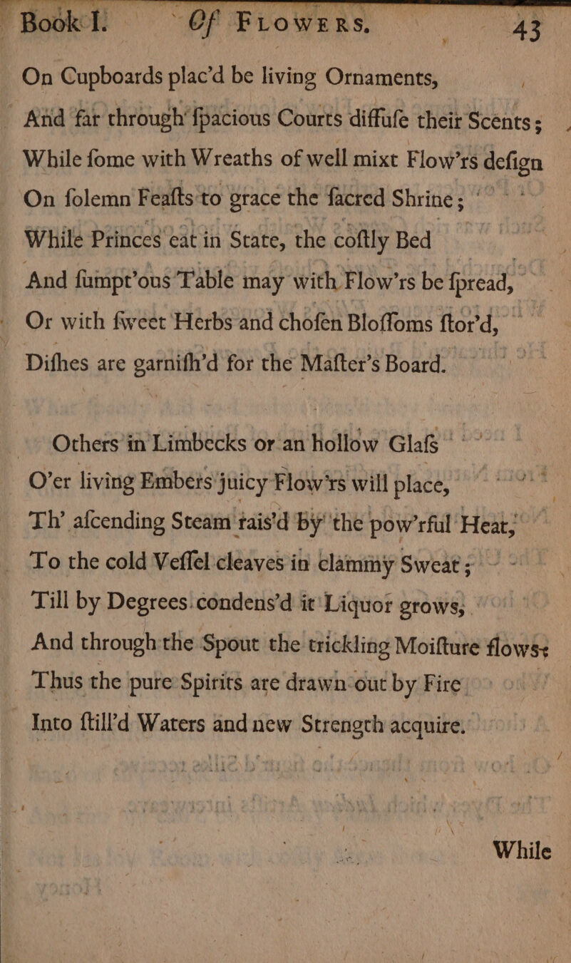 Book! Of Frowers, On Cupboards plac’d be living Ornaments, ” Aiid far through‘fpacions Courts diffule theit Scents: While fome with Wreaths of well mixt Flow’rs defign On folemn Feafts'to grace the facred Shrine ; While Princes eat in State, the coftly Bed | And fumpr’ous Table may with, Flow’rs be fread, Or with fwweet Herbs and chofen Bloffoms ftor'd, ~ Dithes are esti for the Matter s Board. . Others’in Limbecks or-an hollow Glafg |” O’er living Embets juicy Flow‘rs will place, | Th’ afcending Steam taistd by' ‘the pow’rful ‘Heat; _ To the cold Veffel cleaves in clammy Sweat “Paes Till by Degrees. condens’d it' Liquor grows, . And through the Spout the trickling Moifture flows _ Thus the pure Spirits are drawn-out by Fire. Into ftill d Waters and new Strength acquire. While