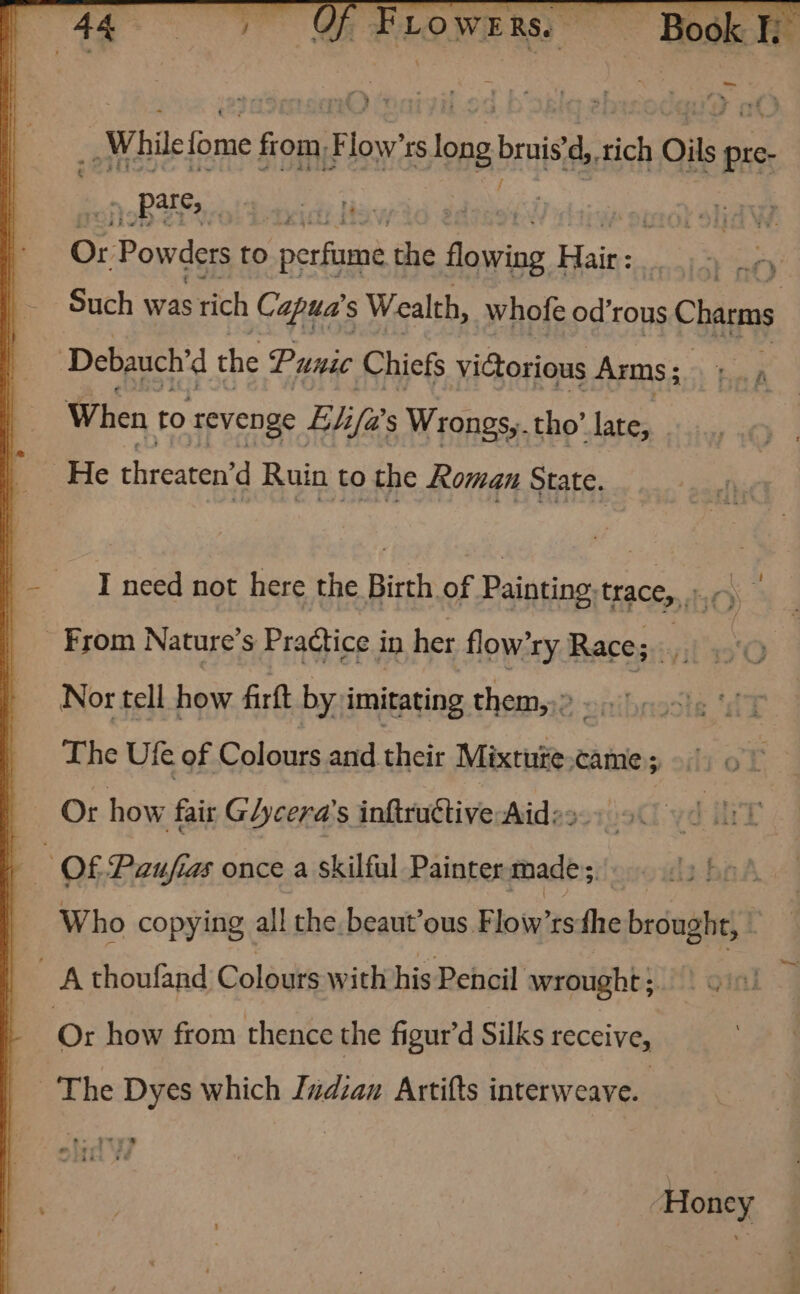 = While fome from, “at rs tong bruis'd, ict ee pre- | yop aol bakit fe | indt lid W. Or Powders to Pee the fairing Lae ci X af) Such was stich Capua's Wealth, whofe od’rous Chane : Debauch’ d the Punic Chiefs victorious Arms ; : When to revenge Elifa’ s Wrongs,.tho’ late, _ He threaten’d Ruin to the Roman State. I need not here the Birth of Painting. traces, ; _ From Nature’s Practice in her flow’ry Race; 3 Nor tell how firft by imitating them,,» : The Ufe of Colours eid chess Mixtuze came ; Or how fair Gycera’s infitudtive Aide». ; Of Paufias once a skilful Painter made, Who copying all the beaut’ous Flow’rs the brought, 4 A thoufand Colours with his Pencil wrought } Orn Or how from thence the figur’d Silks receive, The Dyes which Judcan Artifts interweave. Honey Tn
