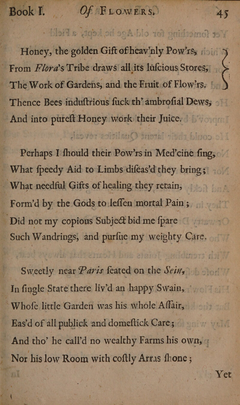 | Honey, the golden Gift ofheav'nly Pow’rs, F ? Perhaps I fhould their Pow’rs in Med’cine fing; Sweetly near Paris feated on the Seis Fd € Eas‘d of all publick and domeftick Care | - Vet.