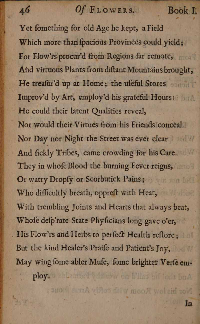 OE Gs Of Frowens, sii Book is | Yet fomething for old Age he kept, a Field i Which more than {pacious Provinces could yield; q _ For Flow’ts procur’d from Regions far remote,» T _ Ad virtuous Plants from diftant Mountains brought; | q He treaftr’d up at Home; the ufeful Stores + Improv’d by Art, employ’d his grateful’ Hours: | | He could their latent Qualities reveal, |” Nor would’ their Virtues from his Friends’ conceal. | Nor Day nor Night the Street was ever clear ef. And fickly Tribes, came crowding ‘for his Care. ' | They in whofe Blood the burning Fever reigns, : Or watry Dropfly or Scaibutick Pains; - Who difficultly breath, oppreft with Heat, — With trembling Joints and Hearts that always beat, | - Whofe defp’rate State Phyficians long gave o’er, . His Flow’rs and Herbs to perfect Health reftore; _ But the kind Healer’s Praife and Patient’s Joy, May wing fome abler Mufe, fome mike Verfe em- ploy.