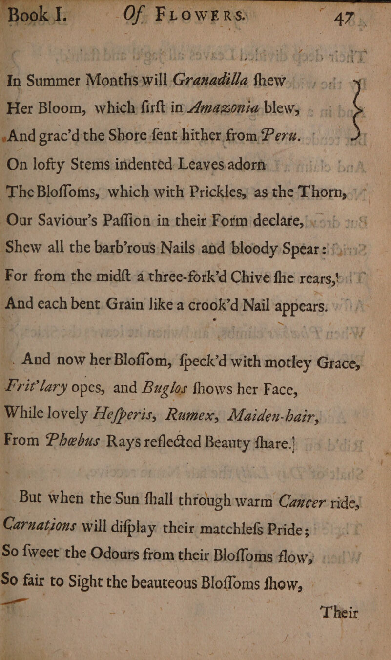oe ible ait ai alate ‘Book I. Gs F FLo WER R s In Summer Months will Granadilla thew... Sin ‘Her Bloom, which firlt in Amazonia blew, eet And grac’d the Shore fent hither. from Pers. On lofty Stems indented Leaves. adorn nA ‘The Bloffoms, which with Prickles, as the Thorn, 9 &gt; Our Saviour’s Paffion in their Form declare, Shew all the barb’rous Nails and bloody Spear: )))»)° For from the midft 4 three- fork’d Chive fhe rears, And each bent Grain like a crook’d Nail appears. VP: _. And now her Bloffom, hreck’d with motley Grace, Lrit’ lary opes, and Buglos thows her Face, : While lovely Hefperis, Rumex, Maiden-hair, From Phebus Rays acfledted Beauty non But when the Sun {hall through warm Cancer ride, Carnations will difplay their matchlefs Pride; So {weet the Odours from their Bloffoms flow, So fair to Sight the beauteous Bloffoms show, _ i ; | | Their