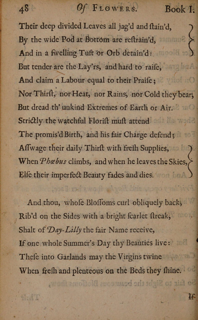 Their deep divided Leaves all jag’d and ftain’ d, By the wide Pod at Bottom are feftrain’ d, And in a fivelling Taft or Orb detain’d: But tender are e the Lay’rs, and hafd to raife, And claim a Labour equal to their Praife; But dread th’ nokind Extremes of Earth or Air. Strictly: the watchful Florift muft attend _ The promis’d Birth, and his fair Charge defends | Affwage their daily Thirft with freth Supplies, Elie their imperfect Beauty fades and dies. Shalt of Day-Lilly the fair Name receive, If one whole Summer’s Day thy Beauties live: Thefe into Garlands may the Virgins twine