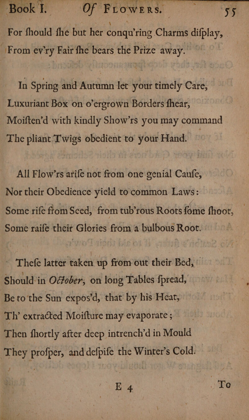nee ee Of Frowers. : cn og For fhould fhe but her dig ring Charms difplay, | From ev'ry Fair fhe bears the Prize away. In Spring and Neat let your timely Care, Luxuriant Box on o’ergrown Borders fhear, Moiften’d with kindly Show’rs you may command The pliant Twigs obedient to your Hand. Ali Flow’rs arife not from one genial Caufe, Nor their Obedience yield to common Laws: a aa k Some rife ftom Seed, from tub’rous Roots fome fhoot, Some raife theit Glories from a bulbous Root. - Thefe latter taken up from out their Bed, © Should in Oéfober, on long Tables fpread, Be to the Sun expos’d, that by his Hear, Th extracted Moitture may evaporate ; Then fhortly after deep intrench’d in Mould They profper, and defpife the Winter's Cold. nf