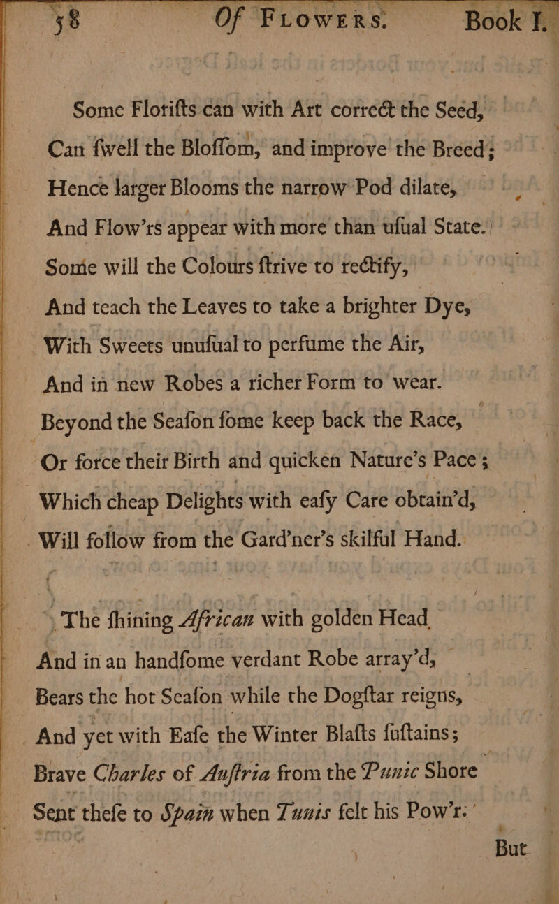 -,* .. s ya ey ated eh Book J. ; Some Florifts can with Art correét the Seéd, Can fell the Bloffom, and improve the Breed; Hence larger Blooms the narrow’ Pod dilate, And Flow’rs appear with more than wfual State.) Some will the Colours ftrive to rectify, _ And teach the Leaves to take a brighter Dye, And in new Robes a richer Form to wear. Beyond the Seafon fome keep back the Race, Or force their Birth and quicken Nature’s Pace 5 Which cheap Delights with eafy Care obtain’ d, Will follow from the Gard'ner’s s skilful Hand. | | thé Rid ipl with golden Head. And in an handfome verdant Robe array’d, — Bears the hot Seafon while the Dogftar reigns, _ And yet with Eafe the Winter Blafts fuftains; Brave Charles of Anftria from the Punic Shore Sent thefe to Spain when Tuzis felt his Pow’. ’ ~ But. |