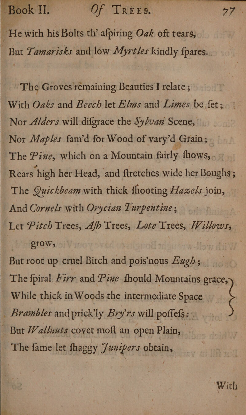 mae. wee iit eller | “He with his Bolts th’ afpiting Oak oft tears, | But Lamarisks and low Myrtles kindly fpares.. The Groves remaining Beauties I relate ; With Oaks and Beech let Elms and Limes be fet ; _ Nor A/ders will -difgrace the Sy/van Scene, _ Nor Maples fam’d for Wood of vary’d Grain; | - The Pine, which on a Mountain fairly fhows, . Rears high her Head, and ftretches wide her Boughs; The Quickbeamwith thick fhooting Hazels join, And Cornels with Oryctan Turpentine; Let Pitch Trees, A/h Trees, Lote Trees, Willows, STOW; } - But root up cruel Birch and pois’nous Eugh ; The fpiral Azrr and Piwe fhould Mountains grace,y, While thick in Woods the intermediate Space _ Brambles and prickly Bry’rs will poffels: . — But Walluuts covet moft an open Plain, ‘The fame let fhagey Funipers obtain, With