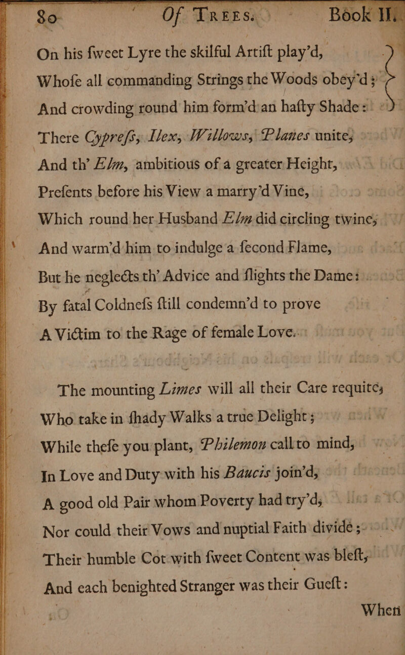 ~ Book I On his fweet Lyre the skilful Artift f play d, Whofe all commanding Strings the Woods obey'd 3) , And crowding round him form’d:an hafty Shades «2- And th’ L/w, ambitious of a greater Height, Prefents before his View a marry’d Vine, — Which round her Husband £:/m did circling twine; But he neglects th’ Advice and flights the Dame: . By fatal Coldnefs {till condemn’d to prove The mounting Limes will all their Care requite; Who take in fhady Walks a true Delight; In Love and Duty with his Bauczs join’d, A good old Pair whom Poverty had try’d, Nor could their Vows and nuptial Faith divide ;- Their humble Cot with fweet Content was bleft, And each benighted Stranger was their Guett: 3 When