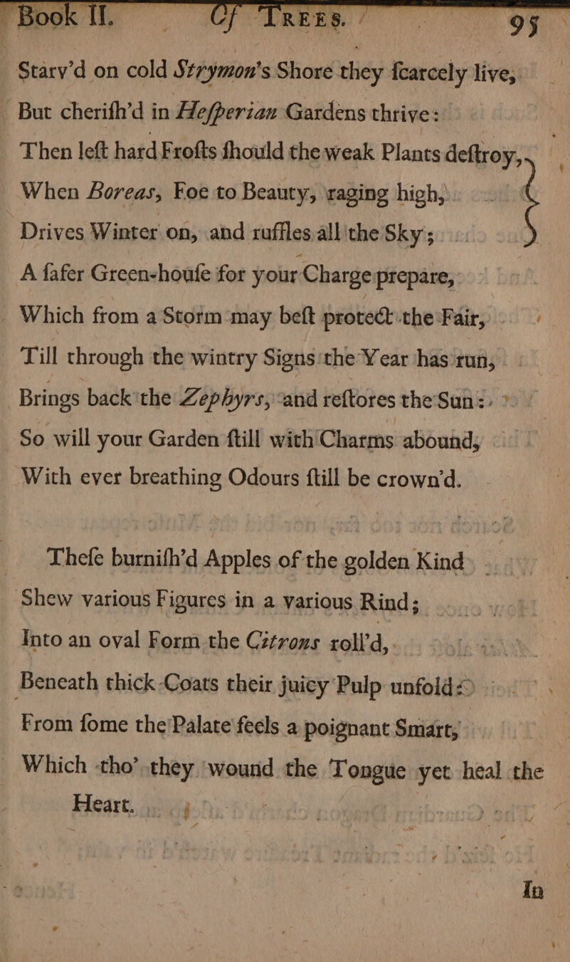 : Starv'd on cold Strymon's Shore they fearcely live, _ But cherifh’d in Hefperian Gardens thrive: Then left hard Frofts fhould the weak Plants deftroy, 4 When Boreas, Foe to Beauty, raging high, Drives Winter on, and ruffles all the Sky ; A fafer Green-houte for your Charge prepare, ! Which from a Storm may beft protect che Fair;:.. 6 Till through the wintry Signs the Year has run, | Brings back the Zephyrs, and reftores the Sun: » So will your Garden ftill with Charms abound, Wich ever breathing Odours ftill be crown‘'d. Thefe burnifh’d Apples of the golden Kind ‘Shew various Figures in a various Rind; Into an oval Form the Cétrons roll’ d,. Beneath thick Coats their juicy Pulp unfold< From fome the'Palate feels a poignant Smart, _ Which tho’ they ‘wound the Tongue yet heal. the Heart... | 7 ) 4 Ta