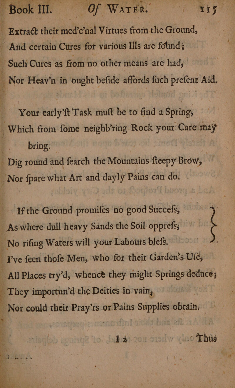 “Book fl. = Of Waren ty t ‘Extract their tbe nal Virtues from the Ground, | _ And certain Cures for various Ills are fotind 5 - Such Cures as from no other means are had, j Nor Heay’n in ought befide affords fuch prefent Aid, Your eatly'ft Task muft be to find a Spring, _ Which from fome neighb’ring Rock your: Care _ bring: Dig round and fearch the Mountains fteepy Brow, g Nor {pare what Art and he Pains can n do. ‘Ifthe Ground promifes ‘no good Succefs, . oi _ As where dull heavy Sands the Soil opprefs; BN rifing Waters will your Labouts blefs. Tye feen thofe Men, who for their Garden’s-Ufe; All Places try’d, whenct they miglit Springs 2 na They importun’d the Deities in vain, Way ae could their Pray’rs or Pains Supplies obtain: