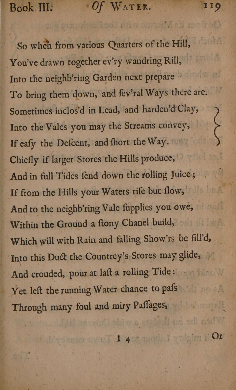 ian So when from various Quarters of the Hill, Into the neighb’ring Garden next prepare © Into the'Vales you may the Streams convey, Chiefly if larger Stores the Hills produce, Within the Ground a ftony Chanel build, into this Duct the Countrey’s Stores may glide, ue, Yet left the running Water chance to pals Through many foul and miry Paflagesy.