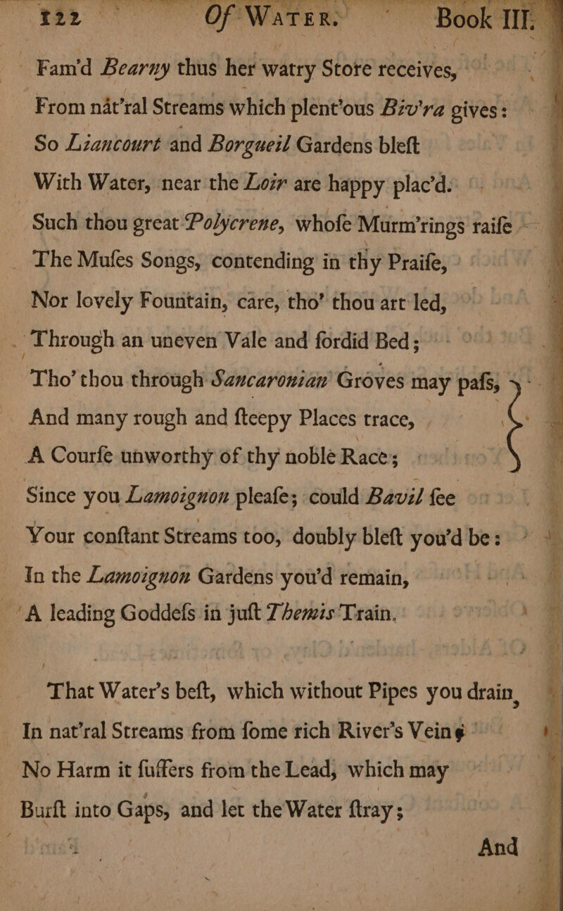 Pesca t= Ge). ye Ry. Voter sa OF gn Py oy iia aa Res alia a ag eR ie an OR WarTer. - Fam'd Bearny thus her watry Store receives, a From nat’ral Streams which plent’ous Biv'ra gives: So Liancourt and Borgueil Gardens bleft _ With Water, near the Loi are happy plac’d. - Such thou great Polycrene, whofe Murm’rings raife 4 _ The Mufes Songs, contending in thy Praife, Nor lovely Fountain, care, tho’ thou art led, : . Through an uneven Vale and fordid Bed; Tho’ thou through Saucaronian Groves may pafs, And many rough and fteepy Places trace, i _A Courfe unworthy of thy noble Race; : Since you Lamozgnon pleafe; could Bavil fee Your conftant Streams too, doubly bleft you'd be: Tn the Lamoignon Gardens you'd remain, hs ‘A leading Goddefs in juft Themis Train. That Water’s beft, which without Pipes you drain, In nat’ral Streams from fome rich River's Veing No Harm it fufers from the Lead, which may Burft into Gaps, and let the Water {tray ; ¥ ays ae And _