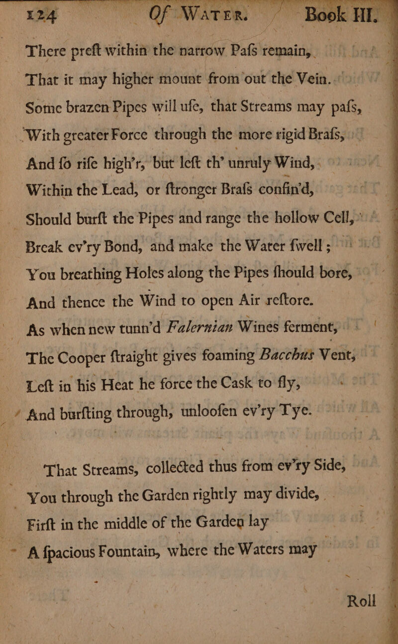 That it may higher mount from’out the Vein.” Some brazen Pipes will ufe, that Streams may pals, ‘With greater Force through the more rigid Brafs, » , And 0 rife high’r, but left th’ unruly Wind, . : ‘Within the Lead, or ftronger Brafs confin'’d, _ Should burft the Pipes and range the hollow Cell,» Break ev’ry Bond, and make the Water {well ; You breathing Holes along the Pipes fhould bore, And thence the Wind to open Air reftore. As when new tunn’d Falernian Wines ferment, | ‘ The Cooper ftraight gives foaming Bacchus Vent; i a Left in his Heat he force the Cask to fly, ' ’ find burfting through, unloofen ev’ry Tye. ‘That Streams, collected thus from ev'ry Side, You through the Garden rightly may divide, | -Firft in the middle of the Garden lay ~ ~~ A fpacious Fountain, where the Waters may Roll q