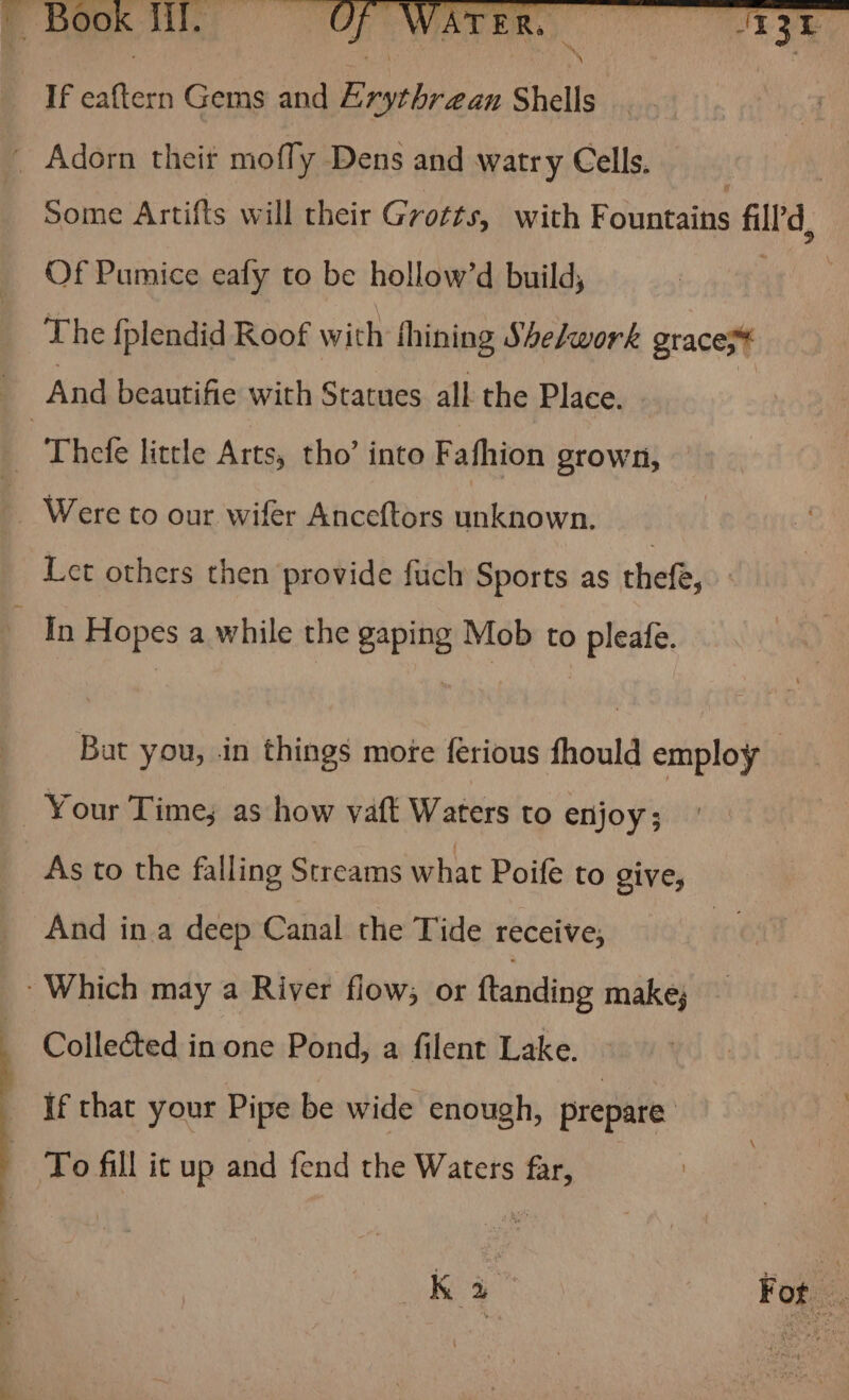 If eaftern Gems and Arythrean Shells Some Artifts will their Grotts, with dinners fill’'d, Of Pumice eafy to be hollow’d build, The f{plendid Roof with thining She/work grace; And beautifie with Statues all the Place. Let others then provide fuch Sports as thefe, , Bat you, in things mote ferious fhould employ As to the falling Streams what Poife to give, And ina deep Canal the Tide receive, Collected in one Pond, a filent Lake. If that your Pipe be wide enough, prepare To fill it up and fend the Waters far, rk For