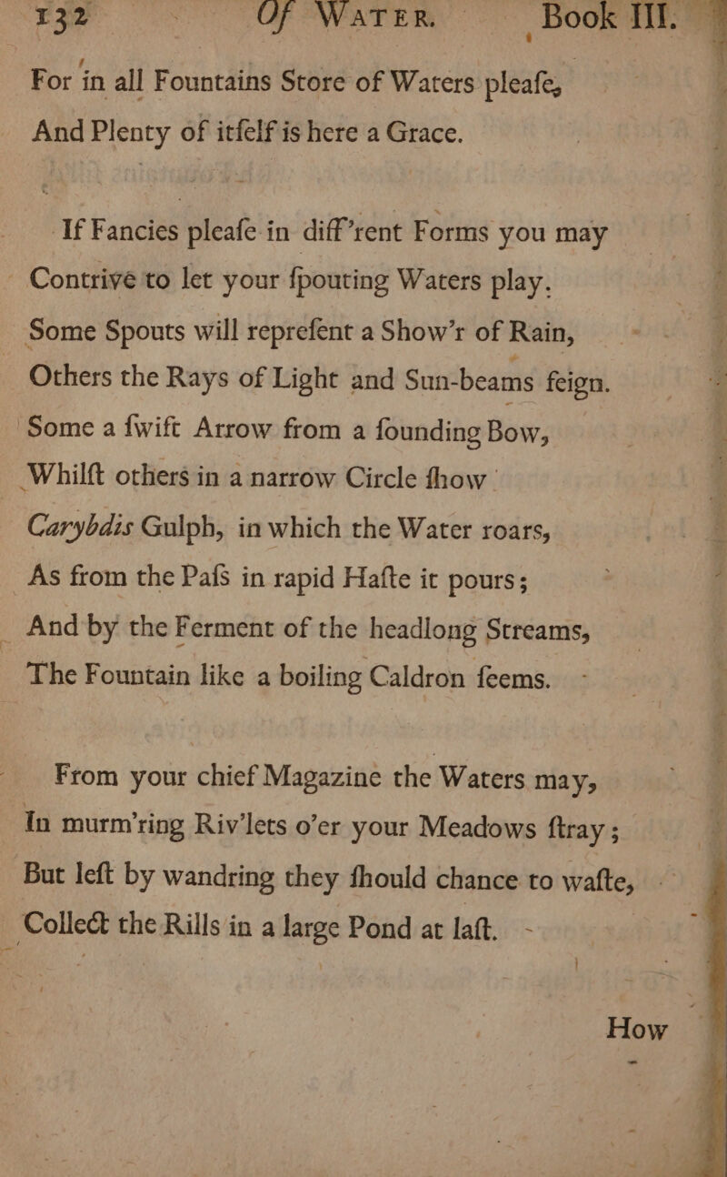 For in all Fountains Store of Waters pleafe, And Plenty of itfelf is here a Grace. If Fancies pleafe in diff ‘rent Forms you may - Contrive to let your fpouting Waters play. Some Spouts will reprefent a Show’r of Rain, | Others the Rays of Light and Sun-beams feign. Some a {wift Arrow from a founding Bow: : Whilft others in a narrow Circle fhow | Carybdis Gulph, in which the Water roars, _As from the Pafs in rapid Hafte it pours; d And by the Ferment of the headlong Streams, The Fountain like a boiling Caldron feems. From your chief Magazine the Waters may; In murm'ring Riv’lets o’er your Meadows firay ; But left by wandring they fhould chance to watte, ; | aia the Rills in a ies Pond at laft. How