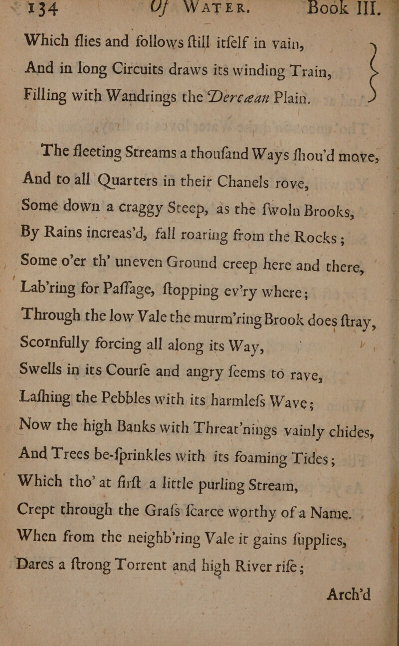 pe OO Oe a a AER, ‘Book It, - “Which flies and follows ftill itfelf in vain, = _ And in long Circuits draws its winding Train, Filling with Wandrings the Dercaean Plain. _ The fleeting Streams.a thoufand Ways fhou'd move, _ And to all Quarters in their Chanels rove, Some down a craggy Steep, as the fwoln Brooks, . By Rains inaveasid: fall roaring from the Rocks; , Some o’er th’ uneven Ground creep here and there, © . Lab’ring for Paffage, ftopping ev'ry where; Through the low Vale the murm’ring Brook does ftray, Scornfully forcing all along its Way, : sin Swells in ics Courfe and angry feems to rave, Lathing the Pebbles with its harmlefs Wave; Now the high Banks with Threat’nings vainly chides, And Trees be-fprinkles with its foaming Tides ; — Which tho’ at firft a little purling Stream, — Crept through the Grafs {carce worthy of a Name. | When from the neighb’ring Vale ir gains fupplies, : Dares a ftrong Torrent and high River rife; he Arch’d