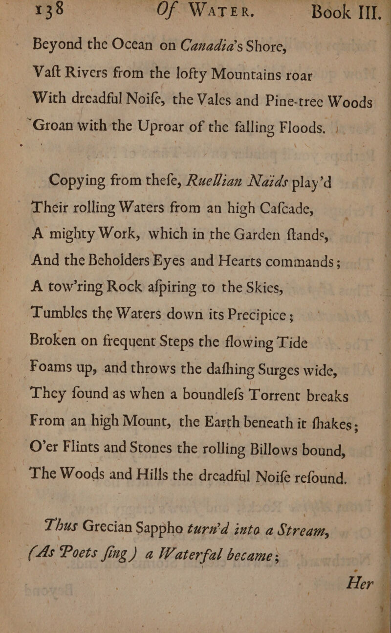 Ege SOF WELTER, BOOK TEE Beyond the Ocean on Canadia’sShore, Vaft Rivers from the lofty Mountains roar _ With dreadful Noife, the Vales and Pine-tree Woods _ Groan with the Uproar of the falling Floods. Copying from thefe, RueWian Naids play’d Their rolling Waters from an high Cafcade, A mighty Work, which in the Garden ftands, And the Beholders Eyes and Hearts commands; A tow’ring Rock afpiring to the Skies, ‘Tumbles the Waters down its Precipice ; Broken on frequent Steps the flowing Tide | Foams up, and throws the dafhing Surges wide, | They found as when a boundlefs Torrent breaks From an high Mount, the Earth beneath it fhakes ; Over Flints and Stones the rolling Billows bound, The Woods and Hills the dreadful Noife refound. Thus Grecian Sappho turn’d into a Stream, (As Poets fig } a Waterfal became;