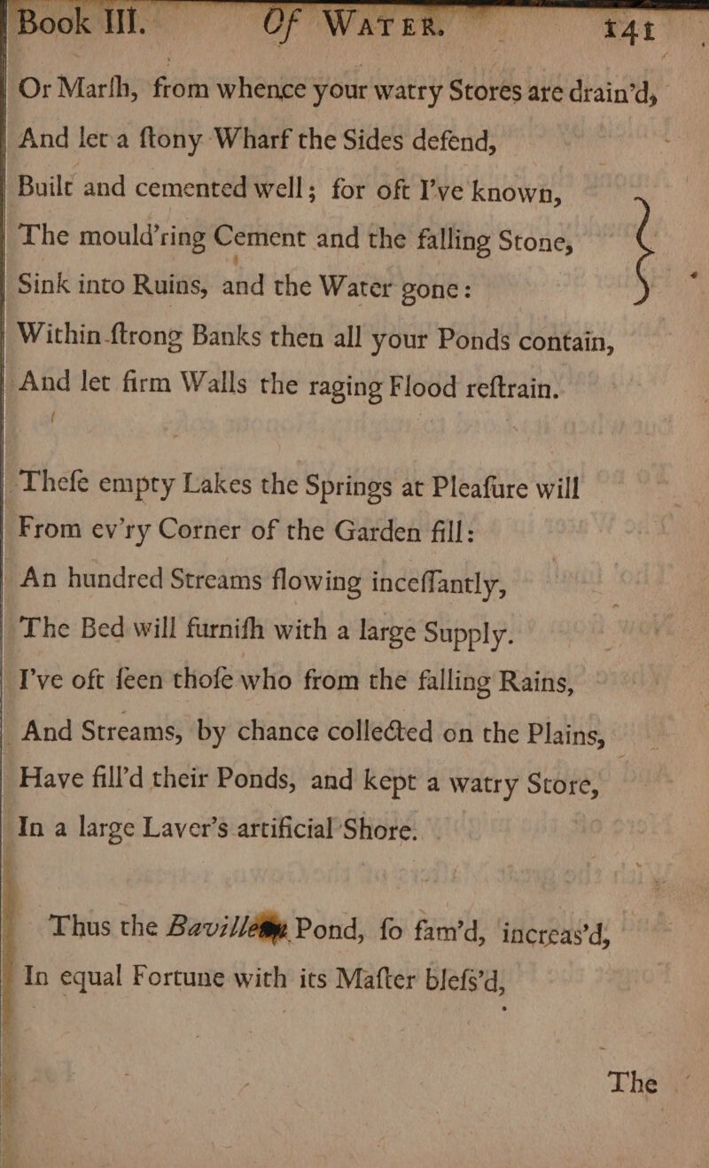 | Thefe empty Lakes the Springs at Pleafure will | From ev’ry Corner of the Garden fill: | An hundred Streams flowing inceffantly, | The Bed will furnith with a large Supply. I've oft feen thofe who from the falling Rains, And Streams, by chance colleéted on the Plains, Have fill’d their Ponds, and kept a watry Store, ‘In a large Laver’s artificial Shore. Thus the Bavilléty Pond, fo fam’d, inereaed: : “ equal Fortune with its Mafter blefs’d, 7 : Sara Lhe as